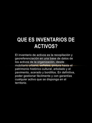 El inventario de activos es la recopilación y
georeferenciación en una base de datos de
los activos de la organización, desde
mobiliario urbano, señales, pintura hasta el
patrimonio histórico cultural, arbolado y el
pavimento, acerado y bordillos. En definitiva,
poder gestionar fácilmente y con garantías
cualquier activo que se disponga en el
territorio.
QUE ES INVENTARIOS DE
ACTIVOS?
 
