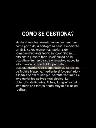 Hasta ahora, los inventarios se gestionaban
como parte de la cartografía base o mediante
un GIS, cuyos elementos habían sido
tomados mediante técnicas topográficas. El
alto coste y sobre todo, la dificultad de la
actualización, hacen que en muchos casos la
información no sea fiable, por estar
desactualizada. Con la aparición de la técnica
de Mobile Mapping, mediante el fotografiado y
escaneado del municipio, permite ver, medir e
inventariar los activos municipales. La
obtención de listados, fichas, fotografías del
inventario son tareas ahora muy sencillas de
realizar.
CÓMO SE GESTIONA?
 