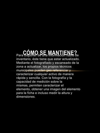 Para disponer de una información fiable de
inventario, éste tiene que estar actualizado.
Mediante el fotografiado y escaneado de la
zona a actualizar, los propios técnicos
municipales pueden geo referenciar y
caracterizar cualquier activo de manera
rápida y sencilla. Con la fotografía y la
capacidad de medición sobre la
mismas, permiten caracterizar el
elemento, obtener una imagen del elemento
para la ficha e incluso medir la altura y
dimensiones.
CÓMO SE MANTIENE?
 