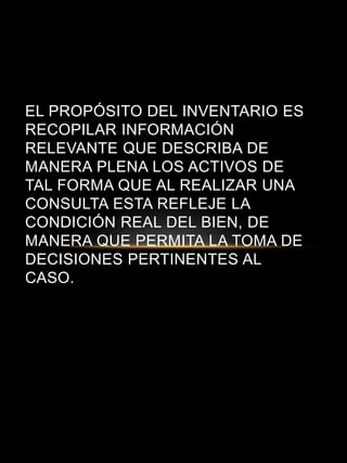 EL PROPÓSITO DEL INVENTARIO ES
RECOPILAR INFORMACIÓN
RELEVANTE QUE DESCRIBA DE
MANERA PLENA LOS ACTIVOS DE
TAL FORMA QUE AL REALIZAR UNA
CONSULTA ESTA REFLEJE LA
CONDICIÓN REAL DEL BIEN, DE
MANERA QUE PERMITA LA TOMA DE
DECISIONES PERTINENTES AL
CASO.
 
