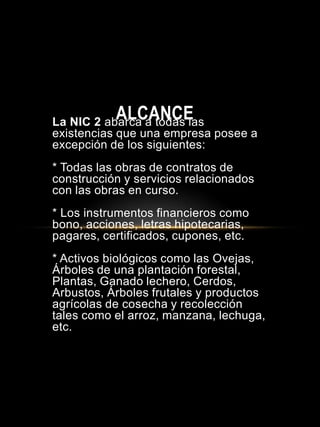 La NIC 2 abarca a todas las
existencias que una empresa posee a
excepción de los siguientes:
* Todas las obras de contratos de
construcción y servicios relacionados
con las obras en curso.
* Los instrumentos financieros como
bono, acciones, letras hipotecarias,
pagares, certificados, cupones, etc.
* Activos biológicos como las Ovejas,
Árboles de una plantación forestal,
Plantas, Ganado lechero, Cerdos,
Arbustos, Árboles frutales y productos
agrícolas de cosecha y recolección
tales como el arroz, manzana, lechuga,
etc.
ALCANCE
 