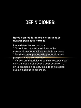 Estos son los términos y significados
usados para esta Normas:
Las existencias son activos:
* Obtenidos para ser vendidos en las
transacciones operacionales de la empresa.
* También en el proceso de producción con
perspectivas a ser vendido.
* Ya sea en materiales o suministros, para ser
consumidos en el proceso de producción, o
en la prestación de servicios de la actividad
que se dedique la empresa.
DEFINICIONES:
 
