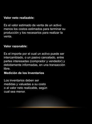 Valor neto realizable:
Es el valor estimado de venta de un activo
menos los costos estimados para terminar su
producción y los necesarios para realizar la
venta.
Valor razonable:
Es el importe por el cual un activo puede ser
intercambiado, o un pasivo cancelado, entre
partes interesadas (comprador y vendedor) y
debidamente informadas, en una transacción
libre.
Medición de los Inventarios
Los inventarios deben ser
medidas y valuadas a su costo
o al valor neto realizable, según
cual sea menor.
 