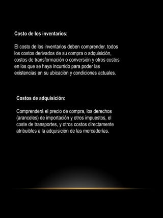 Costo de los inventarios:
El costo de los inventarios deben comprender, todos
los costos derivados de su compra o adquisición,
costos de transformación o conversión y otros costos
en los que se haya incurrido para poder las
existencias en su ubicación y condiciones actuales.
Costos de adquisición:
Comprenderá el precio de compra, los derechos
(aranceles) de importación y otros impuestos, el
coste de transportes, y otros costos directamente
atribuibles a la adquisición de las mercaderías.
 