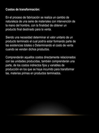 Costos de transformación:
En el proceso de fabricación se realiza un cambio de
naturaleza de una serie de materiales con intervención de
la mano del hombre, con la finalidad de obtener un
producto final destinado para la venta.
Siendo una necesidad determinar el valor unitario de un
producto terminado el cual podría estar formando parte de
las existencias totales o Determinando el costo de venta
cuando se vendan dichos productos.
Comprenderán aquellos costos directamente relacionados
con las unidades producidas, también comprenderán una
parte, de los costos indirectos fijos y variables de
producción en los que se haya incurrido para transformar
las, materias primas en productos terminados.
 