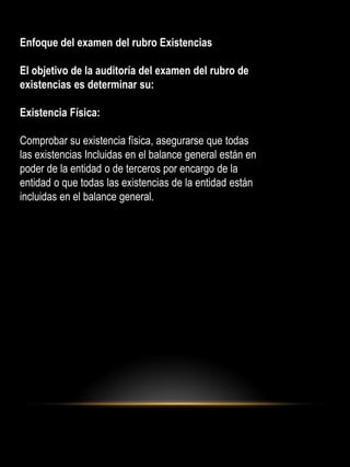 Enfoque del examen del rubro Existencias
El objetivo de la auditoría del examen del rubro de
existencias es determinar su:
Existencia Física:
Comprobar su existencia física, asegurarse que todas
las existencias Incluidas en el balance general están en
poder de la entidad o de terceros por encargo de la
entidad o que todas las existencias de la entidad están
incluidas en el balance general.
 