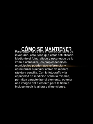 Para disponer de una información fiable de
inventario, éste tiene que estar actualizado.
Mediante el fotografiado y escaneado de la
zona a actualizar, los propios técnicos
municipales pueden geo referenciar y
caracterizar cualquier activo de manera
rápida y sencilla. Con la fotografía y la
capacidad de medición sobre la mismas,
permiten caracterizar el elemento, obtener
una imagen del elemento para la ficha e
incluso medir la altura y dimensiones.
CÓMO SE MANTIENE?
 