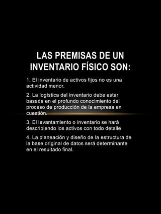 1. El inventario de activos fijos no es una
actividad menor.
2. La logística del inventario debe estar
basada en el profundo conocimiento del
proceso de producción de la empresa en
cuestión.
3. El levantamiento o inventario se hará
describiendo los activos con todo detalle
4. La planeación y diseño de la estructura de
la base original de datos será determinante
en el resultado final.
LAS PREMISAS DE UN
INVENTARIO FÍSICO SON:
 