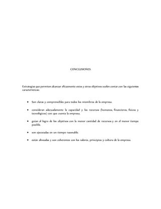 CONCLUSIONES
Estrategias que permiten alcanzar eficazmente estos y otros objetivos suelen contar con las siguientes
características:
 Son claras y comprensibles para todos los miembros de la empresa.
 consideran adecuadamente la capacidad y los recursos (humanos, financieros, físicos y
tecnológicos) con que cuenta la empresa.
 guían al logro de los objetivos con la menor cantidad de recursos y en el menor tiempo
posible.
 son ejecutadas en un tiempo razonable.
 están alineadas y son coherentes con los valores, principios y cultura de la empresa.
 