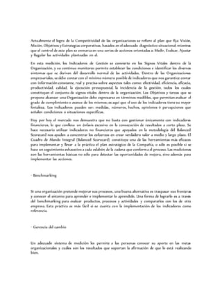 Actualmente el logro de la Competitividad de las organizaciones se refiere al plan que fija: Visión,
Misión, Objetivos y Estrategias corporativas, basados en el adecuado diagnóstico situacional; mientras
que el control de este plan se enmarca en una series de acciones orientadas a: Medir, Evaluar, Ajustar
y Regular las actividades planteadas en el.
En esta medición, los Indicadores de Gestión se convierte en los Signos Vitales dentro de la
Organización, y su continuo monitoreo permite establecer las condiciones e identificar los diversos
síntomas que se derivan del desarrollo normal de las actividades. Dentro de las Organizaciones
empresariales, se debe contar con el mínimo número posible de indicadores que nos garantice contar
con información constante, real y precisa sobre aspectos tales como: efectividad, eficiencia, eficacia,
productividad, calidad, la ejecución presupuestal, la incidencia de la gestión, todos los cuales
constituyan el conjunto de signos vitales dentro de la organización. Los Objetivos y tareas que se
propone alcanzar una Organización debe expresarse en términos medibles, que permitan evaluar el
grado de cumplimiento o avance de los mismos; es aquí que el uso de los indicadores tiene su mayor
fortaleza. Los indicadores pueden ser: medidas, números, hechos, opiniones ó percepciones que
señalen condiciones o situaciones específicas.
Hoy por hoy el mercado nos demuestra que no basta con gestionar únicamente con indicadores
financieros, lo que conlleva un énfasis excesivo en la consecución de resultados a corto plazo. Se
hace necesario utilizar indicadores no financieros que apoyados en la metodología del Balanced
Scorecard nos ayuden a concentrar los esfuerzos en crear verdadero valor a medio y largo plazo. El
Cuadro de Mando Integral (Balanced Scorecard) constituye una de las herramientas más eficaces
para implementar y llevar a la práctica el plan estratégico de la Compañía, o sólo es posible si se
hace un seguimiento exhaustivo a cada eslabón de la cadena que conforma el proceso. Las mediciones
son las herramientas básicas no sólo para detectar las oportunidades de mejora, sino además para
implementar las acciones.
· Benchmarking
Si una organización pretende mejorar sus procesos, una buena alternativa es traspasar sus fronteras
y conocer el entorno para aprender e implementar lo aprendido. Una forma de lograrlo es a través
del benchmarking para evaluar productos, procesos y actividades y compararlos con los de otra
empresa. Esta práctica es más fácil si se cuenta con la implementación de los indicadores como
referencia.
· Gerencia del cambio
Un adecuado sistema de medición les permite a las personas conocer su aporte en las metas
organizacionales y cuáles son los resultados que soportan la afirmación de que lo está realizando
bien.
 