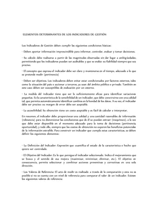 ELEMENTOS DETERMINANTES DE LOS INDICADORES DE GESTIÓN
Los Indicadores de Gestión deben cumplir las siguientes condiciones básicas:
· Deben aportar información imprescindible para informar, controlar, evaluar y tomar decisiones.
· Su cálculo debe realizarse a partir de las magnitudes observadas sin dar lugar a ambigüedades;
permitiendo que los indicadores puedan ser auditables y que se evalúe su fiabilidad siempre que sea
preciso.
· El concepto que expresa el indicador debe ser claro y mantenerse en el tiempo, adecuado a lo que
se pretende medir (pertinencia)
· Deben ser objetivos. Los indicadores deben evitar estar condicionados por factores externos, tales
como la situación del país o accionar a terceros, ya sean del ámbito público o privado. También en
este caso deben ser susceptibles de evaluación por un externo.
· La medida del indicador tiene que ser lo suficientemente eficaz para identificar variaciones
pequeñas. Es la característica de la sensibilidad de un indicador, que debe construirse con una calidad
tal, que permita automáticamente identificar cambios en la bondad de los datos. A su vez, el indicador
debe ser preciso: su margen de error debe ser aceptable.
· La accesibilidad. Su obtención tiene un costo aceptable y es fácil de calcular e interpretar.
En resumen, el indicador debe proporcionar una calidad y una cantidad razonables de información
(relevancia) para no distorsionar las conclusiones que de él se puedan extraer (inequívoco), a la vez
que debe estar disponible en el momento adecuado para la toma de decisiones (pertinencia,
oportunidad), y todo ello, siempre que los costos de obtención no superen los beneficios potenciales
de la información extraíble. Para construir un indicador que cumpla estas características, se deben
definir los siguientes elementos:
· La Definición del Indicador: Expresión que cuantifica el estado de la característica o hecho que
quiere ser controlado.
· El Objetivo del Indicador: Es lo que persigue el indicador seleccionado. Indica el mejoramiento que
se busca y el sentido de esa mejora (maximizar, minimizar, eliminar, etc.). El objetivo en
consecuencia, permite seleccionar y combinar acciones preventivas y correctivas en una sola
dirección.
· Los Valores de Referencia: El acto de medir es realizado a través de la comparación y esta no es
posible si no se cuenta con un nivel de referencia para comparar el valor de un indicador. Existen
los siguientes valores de referencia:
 