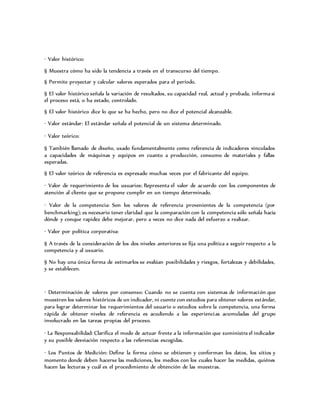 · Valor histórico:
§ Muestra cómo ha sido la tendencia a través en el transcurso del tiempo.
§ Permite proyectar y calcular valores esperados para el período.
§ El valor histórico señala la variación de resultados, su capacidad real, actual y probada, informa si
el proceso está, o ha estado, controlado.
§ El valor histórico dice lo que se ha hecho, pero no dice el potencial alcanzable.
· Valor estándar: El estándar señala el potencial de un sistema determinado.
· Valor teórico:
§ También llamado de diseño, usado fundamentalmente como referencia de indicadores vinculados
a capacidades de máquinas y equipos en cuanto a producción, consumo de materiales y fallas
esperadas.
§ El valor teórico de referencia es expresado muchas veces por el fabricante del equipo.
· Valor de requerimiento de los usuarios: Representa el valor de acuerdo con los componentes de
atención al cliente que se propone cumplir en un tiempo determinado.
· Valor de la competencia: Son los valores de referencia provenientes de la competencia (por
benchmarking); es necesario tener claridad que la comparación con la competencia sólo señala hacia
dónde y conque rapidez debe mejorar, pero a veces no dice nada del esfuerzo a realizar.
· Valor por política corporativa:
§ A través de la consideración de los dos niveles anteriores se fija una política a seguir respecto a la
competencia y al usuario.
§ No hay una única forma de estimarlos se evalúan posibilidades y riesgos, fortalezas y debilidades,
y se establecen.
· Determinación de valores por consenso: Cuando no se cuenta con sistemas de información que
muestren los valores históricos de un indicador, ni cuente con estudios para obtener valores estándar,
para lograr determinar los requerimientos del usuario o estudios sobre la competencia, una forma
rápida de obtener niveles de referencia es acudiendo a las experiencias acumuladas del grupo
involucrado en las tareas propias del proceso.
· La Responsabilidad: Clarifica el modo de actuar frente a la información que suministra el indicador
y su posible desviación respecto a las referencias escogidas.
· Los Puntos de Medición: Define la forma cómo se obtienen y conforman los datos, los sitios y
momento donde deben hacerse las mediciones, los medios con los cuales hacer las medidas, quiénes
hacen las lecturas y cuál es el procedimiento de obtención de las muestras.
 