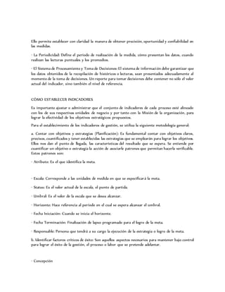 Ello permite establecer con claridad la manera de obtener precisión, oportunidad y confiabilidad en
las medidas.
· La Periodicidad: Define el período de realización de la medida, cómo presentan los datos, cuando
realizan las lecturas puntuales y los promedios.
· El Sistema de Procesamiento y Toma de Decisiones: El sistema de información debe garantizar que
los datos obtenidos de la recopilación de históricos o lecturas, sean presentados adecuadamente al
momento de la toma de decisiones. Un reporte para tomar decisiones debe contener no sólo el valor
actual del indicador, sino también el nivel de referencia.
CÓMO ESTABLECER INDICADORES
Es importante ajustar o administrar que el conjunto de indicadores de cada proceso esté alineado
con los de sus respectivas unidades de negocio y por tanto con la Misión de la organización, para
lograr la efectividad de los objetivos estratégicos propuestos.
Para el establecimiento de los indicadores de gestión, se utiliza la siguiente metodología general:
a. Contar con objetivos y estrategias (Planificación): Es fundamental contar con objetivos claros,
precisos, cuantificados y tener establecidas las estrategias que se emplearán para lograr los objetivos.
Ellos nos dan el punto de llegada, las características del resultado que se espera. Se entiende por
cuantificar un objetivo o estrategia la acción de asociarle patrones que permitan hacerla verificable.
Estos patrones son:
· Atributo: Es el que identifica la meta.
· Escala: Corresponde a las unidades de medida en que se especificará la meta.
· Status: Es el valor actual de la escala, el punto de partida.
· Umbral: Es el valor de la escala que se desea alcanzar.
· Horizonte: Hace referencia al período en el cual se espera alcanzar el umbral.
· Fecha Iniciación: Cuando se inicia el horizonte.
· Fecha Terminación: Finalización de lapso programado para el logro de la meta.
· Responsable: Persona que tendrá a su cargo la ejecución de la estrategia o logro de la meta.
b. Identificar factores críticos de éxito: Son aquellos aspectos necesarios para mantener bajo control
para lograr el éxito de la gestión, el proceso o labor que se pretende adelantar.
· Concepción
 