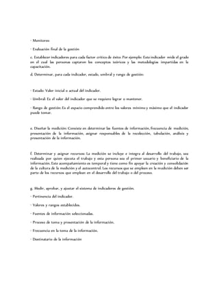 · Monitoreo
· Evaluación final de la gestión
c. Establecer indicadores para cada factor crítico de éxito: Por ejemplo: Este indicador mide el grado
en el cual las personas captaron los conceptos teóricos y las metodologías impartidas en la
capacitación.
d. Determinar, para cada indicador, estado, umbral y rango de gestión:
· Estado: Valor inicial o actual del indicador.
· Umbral: Es el valor del indicador que se requiere lograr o mantener.
· Rango de gestión: Es el espacio comprendido entre los valores mínimo y máximo que el indicador
puede tomar.
e. Diseñar la medición: Consiste en determinar las fuentes de información, frecuencia de medición,
presentación de la información, asignar responsables de la recolección, tabulación, análisis y
presentación de la información.
f. Determinar y asignar recursos: La medición se incluye e integra al desarrollo del trabajo, sea
realizada por quien ejecuta el trabajo y esta persona sea el primer usuario y beneficiario de la
información. Este acompañamiento es temporal y tiene como fin apoyar la creación y consolidación
de la cultura de la medición y el autocontrol. Los recursos que se empleen en la medición deben ser
parte de los recursos que emplean en el desarrollo del trabajo o del proceso.
g. Medir, aprobar, y ajustar el sistema de indicadores de gestión.
· Pertinencia del indicador.
· Valores y rangos establecidos.
· Fuentes de información seleccionadas.
· Proceso de toma y presentación de la información.
· Frecuencia en la toma de la información.
· Destinatario de la información
 