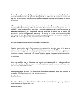 h. Estandarizar y formalizar: Es el proceso de especificación completa, documentación, divulgación e
inclusión entre los sistemas de operación del negocio de los indicadores de gestión. Es durante esta
fase que se desarrollan y quedan definidos y formalizados los manuales de indicadores de gestión
del negocio.
i. Mantener y mejorar continuamente: Lo único constante es el cambio y esto genera una dinámica
muy especial en los sectores y en las organizaciones, el sistema de indicadores de gestión debe ser
revisado a la par con los objetivos, estrategias y procesos de las empresas. Hacer mantenimiento al
sistema es básicamente, darle continuidad operativa y efectuar los ajustes que se deriven del
permanente monitoreo del sistema de la empresa y de su entorno. Mejorar continuamente significa
incrementar el valor que el sistema de indicadores de gestión agrega a las personas usuarias; es
hacerlo cada vez más preciso, ágil, oportuno, confiable y sencillo.
Estrategias para cumplir objetivos individuales y como empresa
Para que tus empleados apoyen las metas de tu empresa también es necesario que tú los apoyes a
ellos en el cumplimiento de sus objetivos individuales, no solamente dándoles los recursos que
requieren, sino enseñándoles buenas prácticas para definir y trabajar en sus metas de forma más
organizada y efectiva y estrategias para cumplir objetivos. Aquí te compartimos algunos consejos:
Sé específico
Entre más detallados sean los objetivos es más sencillo monitorearlos, medirlos y realizarlos, además
al ser más pequeños también se vuelven más realistas, todo esto ayuda a mantener a las personas
con una dosis extra de motivación.
Una recomendación es dividir cada objetivo en sub-objetivos para tener metas más pequeñas y
detalladas, al final será un camino más sencillo de recorrer.
Establece límites
Tener fechas límites para el cumplimiento de las metas les da un sentido de urgencia y evitar caer
constantemente en la procrastinación.
Escribe las metas
 