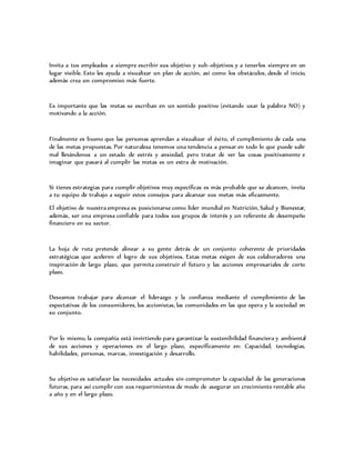 Invita a tus empleados a siempre escribir sus objetivo y sub-objetivos y a tenerlos siempre en un
lugar visible. Esto les ayuda a visualizar un plan de acción, así como los obstáculos, desde el inicio,
además crea un compromiso más fuerte.
Es importante que las metas se escriban en un sentido positivo (evitando usar la palabra NO) y
motivando a la acción.
Finalmente es bueno que las personas aprendan a visualizar el éxito, el cumplimiento de cada una
de las metas propuestas. Por naturaleza tenemos una tendencia a pensar en todo lo que puede salir
mal llevándonos a un estado de estrés y ansiedad, pero tratar de ver las cosas positivamente e
imaginar que pasará al cumplir las metas es un extra de motivación.
Si tienes estrategias para cumplir objetivos muy específicas es más probable que se alcancen, invita
a tu equipo de trabajo a seguir estos consejos para alcanzar sus metas más eficazmente.
El objetivo de nuestra empresa es posicionarse como líder mundial en Nutrición, Salud y Bienestar,
además, ser una empresa confiable para todos sus grupos de interés y un referente de desempeño
financiero en su sector.
La hoja de ruta pretende alinear a su gente detrás de un conjunto coherente de prioridades
estratégicas que aceleren el logro de sus objetivos. Estas metas exigen de sus colaboradores una
inspiración de largo plazo, que permita construir el futuro y las acciones empresariales de corto
plazo.
Deseamos trabajar para alcanzar el liderazgo y la confianza mediante el cumplimiento de las
expectativas de los consumidores, los accionistas, las comunidades en las que opera y la sociedad en
su conjunto.
Por lo mismo, la compañía está invirtiendo para garantizar la sustenibilidad financiera y ambiental
de sus acciones y operaciones en el largo plazo, específicamente en: Capacidad, tecnologías,
habilidades, personas, marcas, investigación y desarrollo.
Su objetivo es satisfacer las necesidades actuales sin comprometer la capacidad de las generaciones
futuras, para así cumplir con sus requerimientos de modo de asegurar un crecimiento rentable año
a año y en el largo plazo.
 
