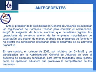 ANTECEDENTES



  Ante el proceder de la Administración General de Aduanas de aumentar
las regulaciones de Comercio Exterior para combatir el contrabando,
surgió la exigencia de buscar medidas que permitieran agilizar las
operaciones de comercio exterior de las empresas maquiladoras de
exportación que operen de manera probada sus programas de fomento y
no afectar las condiciones necesarias para el desarrollo de su actividad
productiva.

En ese sentido, en octubre de 2002, por iniciativa del CNIMME y en
participación con la Administración General de Aduanas se creó el
esquema de empresas certificadas, para prever facilidades tanto fiscales
como de operación aduanera que promueva la competitividad de las
empresas.
 