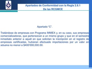 Apartados de Conformidad con la Regla 2.8.1
                                  De las RCGMCE




                               Apartado “C”.

Tratándose de empresas con Programa IMMEX y, en su caso, sus empresas
comercializadoras, que pertenezcan a un mismo grupo y que en el semestre
inmediato anterior a aquél en que solicitan la inscripción en el registro de
empresas certificadas, hubieran efectuado importaciones por un valor en
aduana no menor a $400’000,000.00.
 