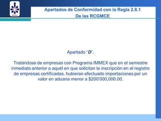 Apartados de Conformidad con la Regla 2.8.1
                              De las RCGMCE




                             Apartado “D”.

 Tratándose de empresas con Programa IMMEX que en el semestre
inmediato anterior a aquél en que solicitan la inscripción en el registro
  de empresas certificadas, hubieran efectuado importaciones por un
             valor en aduana menor a $200’000,000.00.
 