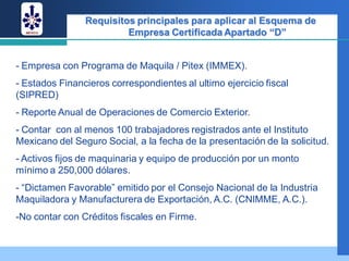 Requisitos principales para aplicar al Esquema de
                         Empresa Certificada Apartado “D”


- Empresa con Programa de Maquila / Pitex (IMMEX).
- Estados Financieros correspondientes al ultimo ejercicio fiscal
(SIPRED)
- Reporte Anual de Operaciones de Comercio Exterior.
- Contar con al menos 100 trabajadores registrados ante el Instituto
Mexicano del Seguro Social, a la fecha de la presentación de la solicitud.
- Activos fijos de maquinaria y equipo de producción por un monto
mínimo a 250,000 dólares.
- “Dictamen Favorable” emitido por el Consejo Nacional de la Industria
Maquiladora y Manufacturera de Exportación, A.C. (CNIMME, A.C.).
-No contar con Créditos fiscales en Firme.
 