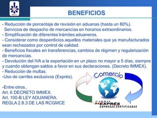 BENEFICIOS
- Reducción de porcentaje de revisión en aduanas (hasta un 80%).
- Servicios de despacho de mercancías en horarios extraordinarios.
- Simplificación de diferentes trámites aduaneros.
- Considerar como desperdicios aquellos materiales que ya manufacturados
sean rechazados por control de calidad.
- Beneficios fiscales en transferencias, cambios de régimen y regularización
de mercancías.
- Devolución del IVA a la exportación en un plazo no mayor a 5 días, siempre
y cuando obtengan saldos a favor en sus declaraciones. (Decreto IMMEX).
- Reducción de multas.
-Uso de carriles exclusivos (Exprés).

-Entre otros..
Art. 6 DECRETO IMMEX.
Art. 100-B LEY ADUANERA.
REGLA 2.8.3 DE LAS RCGMCE
 
