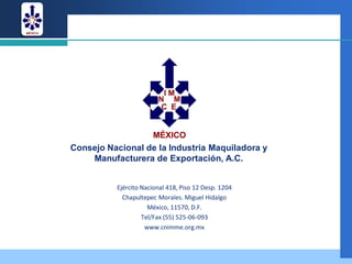 Consejo Nacional de la Industria Maquiladora y
    Manufacturera de Exportación, A.C.


          Ejército Nacional 418, Piso 12 Desp. 1204
            Chapultepec Morales. Miguel Hidalgo
                     México, 11570, D.F.
                   Tel/Fax (55) 525-06-093
                    www.cnimme.org.mx
 