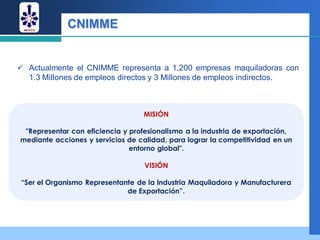 CNIMME


 Actualmente el CNIMME representa a 1,200 empresas maquiladoras con
  1.3 Millones de empleos directos y 3 Millones de empleos indirectos.



                                   MISIÓN

 "Representar con eficiencia y profesionalismo a la industria de exportación,
mediante acciones y servicios de calidad, para lograr la competitividad en un
                               entorno global".

                                   VISIÓN

 “Ser el Organismo Representante de la Industria Maquiladora y Manufacturera
                              de Exportación”.
 
