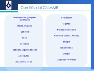 Comités del CNIMME

Dictaminación y Empresa             Convención
      Certificada

                                     Logística
    Medio Ambiente

                               Proveeduría nacional
        Cabildeo

                             Comercio Exterior / Adunas
          Fiscal

                                      Energía
        Economía

                                   Prevalidación
Laboral y Seguridad Social

                                      Cofepris
     Aeronáutica

                                Apoderado Aduanal
  Moceimme - Seciit
 