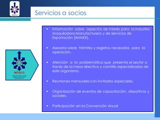 Servicios a socios

      Información sobre aspectos de interés para la Industria
       Maquiladora Manufacturera y de Servicios de
       Exportación (IMMEX).

      Asesoría sobre trámites y registros necesarios para la
       operación.

      Atención a la problemática que presenta el sector a
       través de la mesa directiva y comités especializados de
       este organismo.

      Reuniones mensuales con invitados especiales.

      Organización de eventos de capacitación, deportivos y
       sociales.

      Participación en la Convención Anual
 