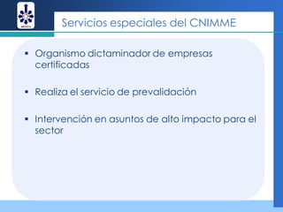 Servicios especiales del CNIMME

 Organismo dictaminador de empresas
  certificadas

 Realiza el servicio de prevalidación

 Intervención en asuntos de alto impacto para el
  sector
 