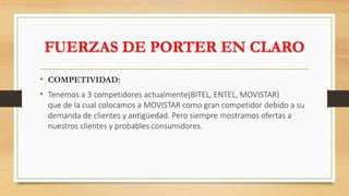 FUERZAS DE PORTER EN CLARO
• COMPETIVIDAD:
• Tenemos a 3 competidores actualmente(BITEL, ENTEL, MOVISTAR)
que de la cual colocamos a MOVISTAR como gran competidor debido a su
demanda de clientes y antigüedad. Pero siempre mostramos ofertas a
nuestros clientes y probables consumidores.
 