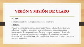 VISIÓN Y MISIÓN DE CLARO
• VISIÓN:
• Ser la Empresa Líder en telecomunicaciones en el Perú.
• MISIÓN:
• Proveer servicios de telecomunicaciones con la más alta calidad, más amplia
cobertura y constante innovación para anticiparnos a las necesidades de
comunicación de nuestros clientes, Generar el mayor bienestar y desarrollo
personal y profesional de nuestros trabajadores, Proporcionar bienestar y
desarrollo a la comunidad y exceder los objetivos financieros y de crecimiento de
nuestros accionistas.
 