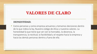 VALORES DE CLARO
HONESTIDAD:
• Como personas y como empresa actuamos y tomamos decisiones dentro
de lo que indica la ley, Nuestro código de ética y nuestros valores. La
honestidad la que tiene que ver con la honradez, la decencia, la
transparencia, la rectitud, la factibilidad y el respeto hacia la empresa y
hacia las demás personas dentro y fuera de ella.
 