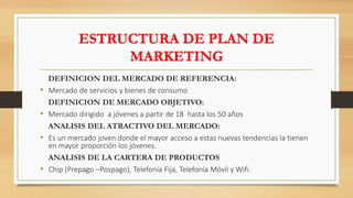 ESTRUCTURA DE PLAN DE
MARKETING
DEFINICION DEL MERCADO DE REFERENCIA:
• Mercado de servicios y bienes de consumo
DEFINICION DE MERCADO OBJETIVO:
• Mercado dirigido a jóvenes a partir de 18 hasta los 50 años
ANALISIS DEL ATRACTIVO DEL MERCADO:
• Es un mercado joven donde el mayor acceso a estas nuevas tendencias la tienen
en mayor proporción los jóvenes.
ANALISIS DE LA CARTERA DE PRODUCTOS
• Chip (Prepago –Pospago), Telefonía Fija, Telefonía Móvil y Wifi.
 