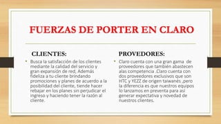 FUERZAS DE PORTER EN CLARO
CLIENTES:
• Busca la satisfacción de los clientes
mediante la calidad del servicio y
gran expansión de red, Además
fideliza a tu cliente brindando
promociones y planes de acuerdo a la
posibilidad del cliente, tiende hacer
rebajar en los planes sin perjudicar el
ingreso y haciendo tener la razón al
cliente.
PROVEDORES:
• Claro cuenta con una gran gama de
proveedores que también abastecen
alas competencia .Claro cuenta con
dos proveedores exclusivos que son
HTC y YEZZ de origen taiwanés ,pero
la diferencia es que nuestros equipos
lo lanzamos en preventa para así
generar expectativa y novedad de
nuestros clientes.
 