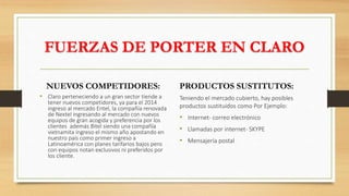 FUERZAS DE PORTER EN CLARO
NUEVOS COMPETIDORES:
• Claro perteneciendo a un gran sector tiende a
tener nuevos competidores, ya para el 2014
ingreso al mercado Entel, la compañía renovada
de Nextel ingresando al mercado con nuevos
equipos de gran acogida y preferencia por los
clientes además Bitel siendo una compañía
vietnamita ingreso el mismo año apostando en
nuestro país como primer ingreso a
Latinoamérica con planes tarifarios bajos pero
con equipos notan exclusivos ni preferidos por
los cliente.
PRODUCTOS SUSTITUTOS:
Teniendo el mercado cubierto, hay posibles
productos sustituidos como Por Ejemplo:
• Internet- correo electrónico
• Llamadas por internet- SKYPE
• Mensajería postal
 