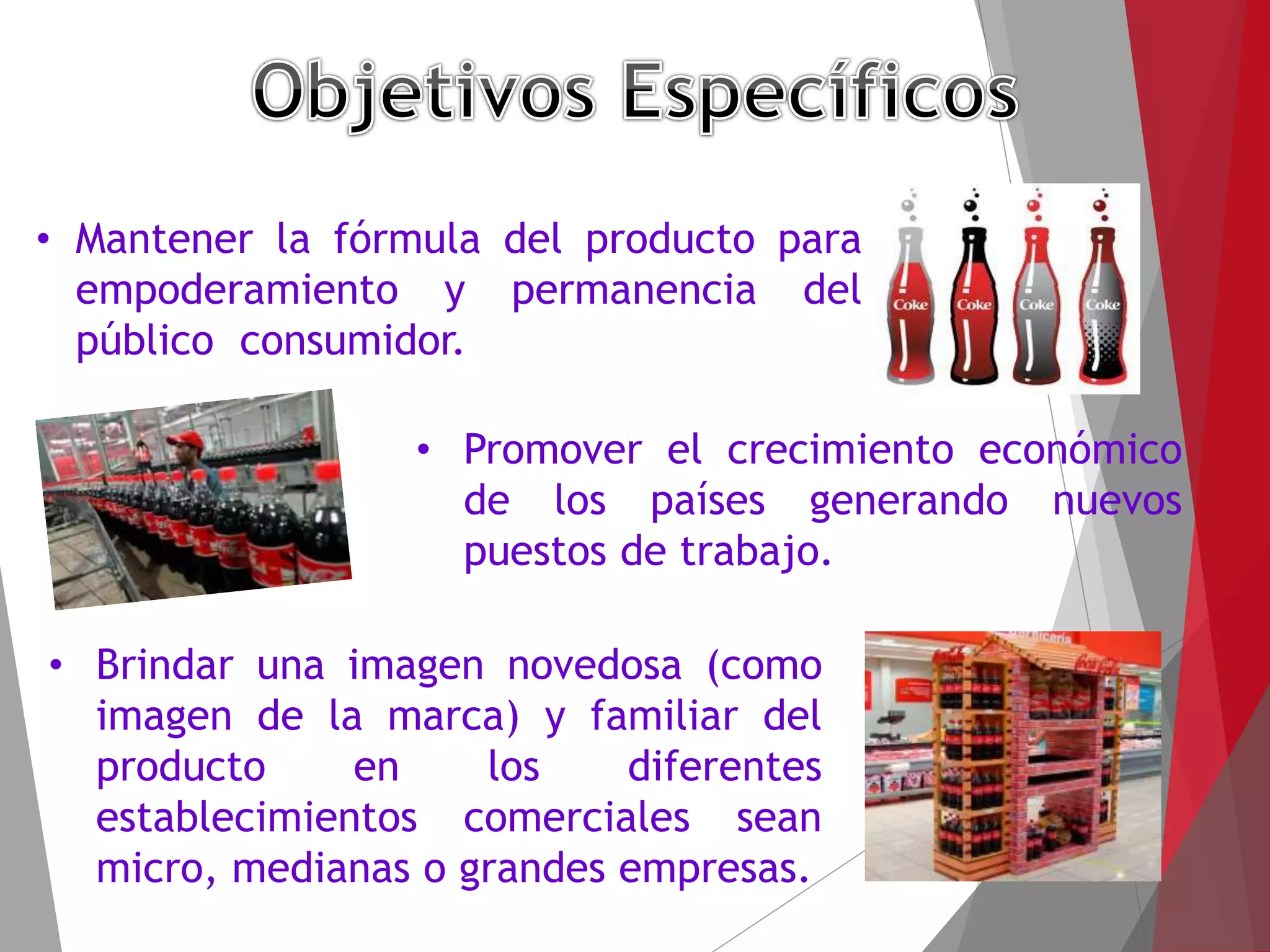 • Mantener la fórmula del producto para
empoderamiento y permanencia del
público consumidor.
• Promover el crecimiento económico
de los países generando nuevos
puestos de trabajo.
• Brindar una imagen novedosa (como
imagen de la marca) y familiar del
producto en los diferentes
establecimientos comerciales sean
micro, medianas o grandes empresas.
 