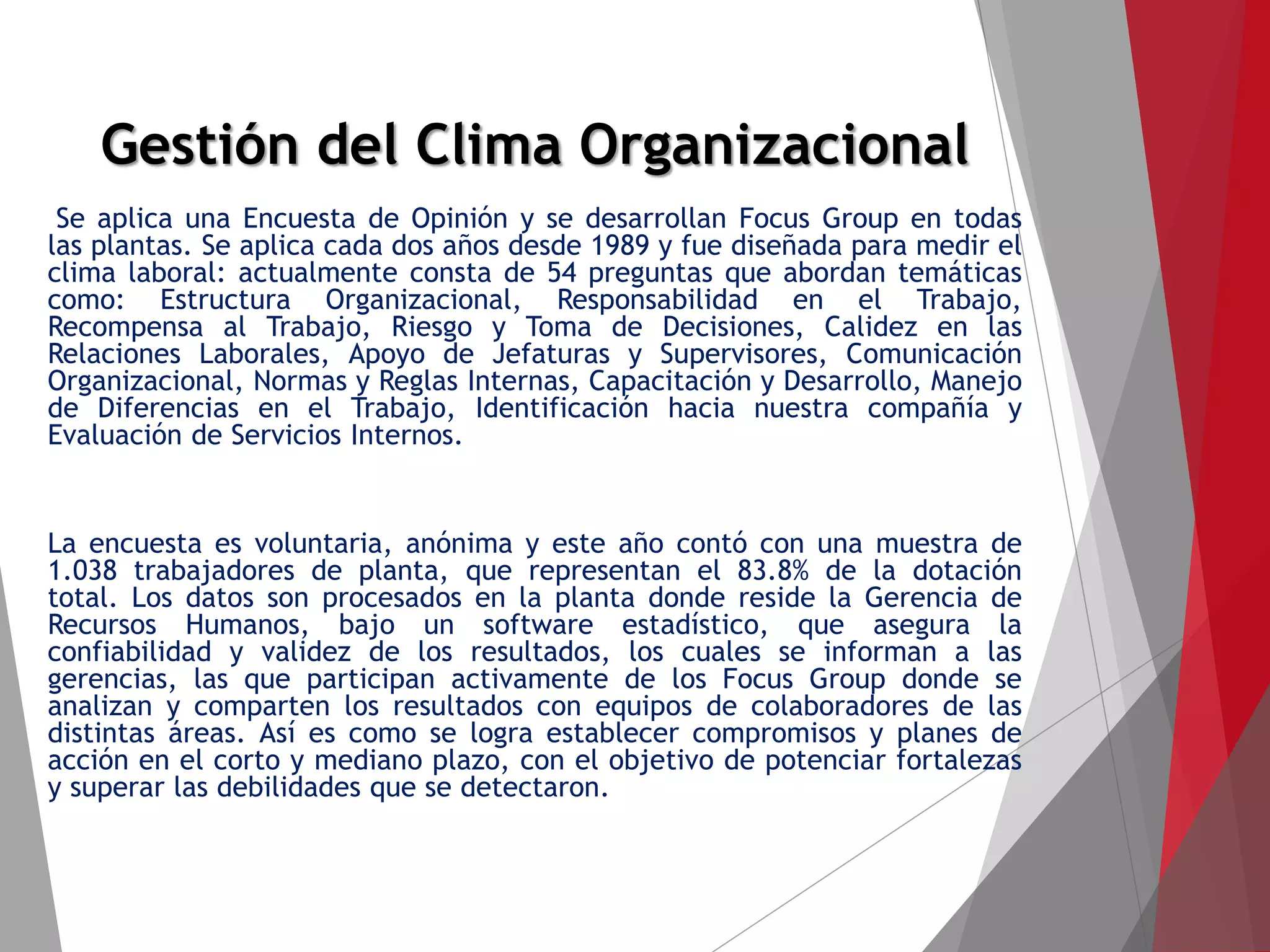 Gestión del Clima Organizacional
Se aplica una Encuesta de Opinión y se desarrollan Focus Group en todas
las plantas. Se aplica cada dos años desde 1989 y fue diseñada para medir el
clima laboral: actualmente consta de 54 preguntas que abordan temáticas
como: Estructura Organizacional, Responsabilidad en el Trabajo,
Recompensa al Trabajo, Riesgo y Toma de Decisiones, Calidez en las
Relaciones Laborales, Apoyo de Jefaturas y Supervisores, Comunicación
Organizacional, Normas y Reglas Internas, Capacitación y Desarrollo, Manejo
de Diferencias en el Trabajo, Identificación hacia nuestra compañía y
Evaluación de Servicios Internos.
La encuesta es voluntaria, anónima y este año contó con una muestra de
1.038 trabajadores de planta, que representan el 83.8% de la dotación
total. Los datos son procesados en la planta donde reside la Gerencia de
Recursos Humanos, bajo un software estadístico, que asegura la
confiabilidad y validez de los resultados, los cuales se informan a las
gerencias, las que participan activamente de los Focus Group donde se
analizan y comparten los resultados con equipos de colaboradores de las
distintas áreas. Así es como se logra establecer compromisos y planes de
acción en el corto y mediano plazo, con el objetivo de potenciar fortalezas
y superar las debilidades que se detectaron.
 