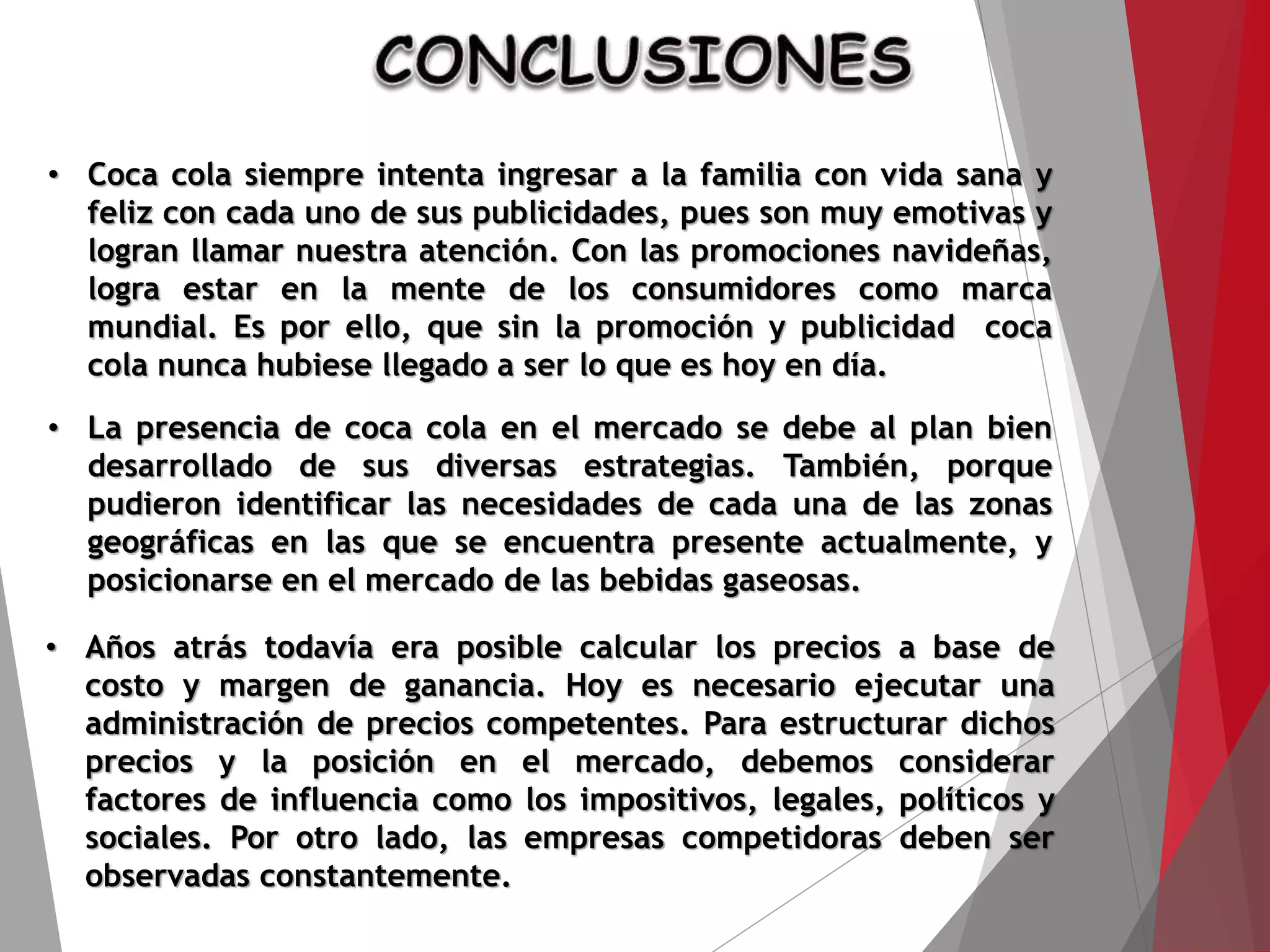 • Coca cola siempre intenta ingresar a la familia con vida sana y
feliz con cada uno de sus publicidades, pues son muy emotivas y
logran llamar nuestra atención. Con las promociones navideñas,
logra estar en la mente de los consumidores como marca
mundial. Es por ello, que sin la promoción y publicidad coca
cola nunca hubiese llegado a ser lo que es hoy en día.
• La presencia de coca cola en el mercado se debe al plan bien
desarrollado de sus diversas estrategias. También, porque
pudieron identificar las necesidades de cada una de las zonas
geográficas en las que se encuentra presente actualmente, y
posicionarse en el mercado de las bebidas gaseosas.
• Años atrás todavía era posible calcular los precios a base de
costo y margen de ganancia. Hoy es necesario ejecutar una
administración de precios competentes. Para estructurar dichos
precios y la posición en el mercado, debemos considerar
factores de influencia como los impositivos, legales, políticos y
sociales. Por otro lado, las empresas competidoras deben ser
observadas constantemente.
 