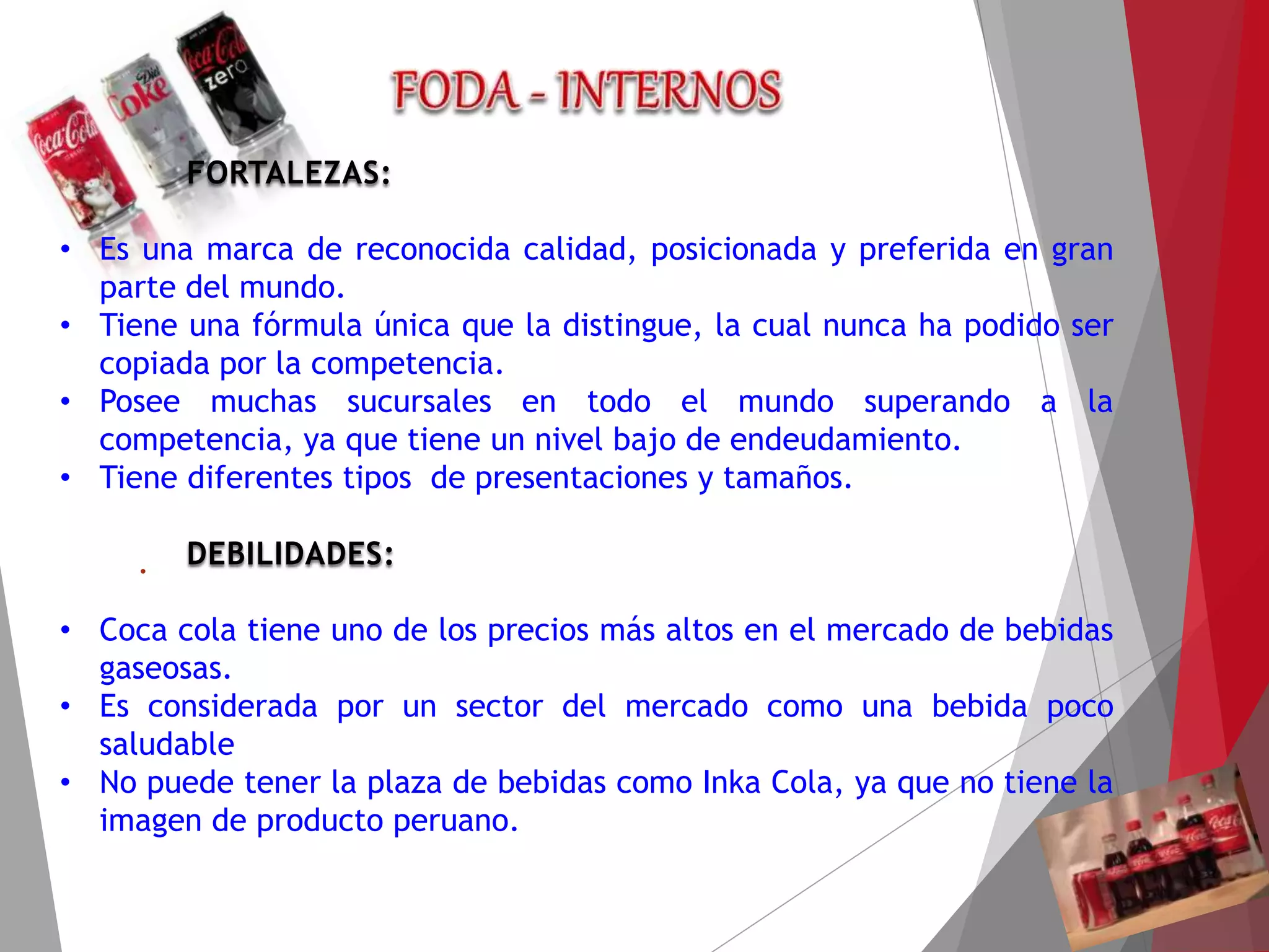FORTALEZAS:
• Es una marca de reconocida calidad, posicionada y preferida en gran
parte del mundo.
• Tiene una fórmula única que la distingue, la cual nunca ha podido ser
copiada por la competencia.
• Posee muchas sucursales en todo el mundo superando a la
competencia, ya que tiene un nivel bajo de endeudamiento.
• Tiene diferentes tipos de presentaciones y tamaños.
DEBILIDADES:
• Coca cola tiene uno de los precios más altos en el mercado de bebidas
gaseosas.
• Es considerada por un sector del mercado como una bebida poco
saludable
• No puede tener la plaza de bebidas como Inka Cola, ya que no tiene la
imagen de producto peruano.
.
 
