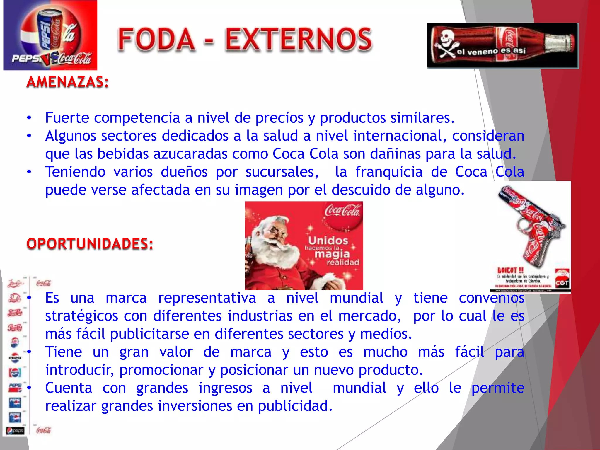 • Fuerte competencia a nivel de precios y productos similares.
• Algunos sectores dedicados a la salud a nivel internacional, consideran
que las bebidas azucaradas como Coca Cola son dañinas para la salud.
• Teniendo varios dueños por sucursales, la franquicia de Coca Cola
puede verse afectada en su imagen por el descuido de alguno.
• Es una marca representativa a nivel mundial y tiene convenios
stratégicos con diferentes industrias en el mercado, por lo cual le es
más fácil publicitarse en diferentes sectores y medios.
• Tiene un gran valor de marca y esto es mucho más fácil para
introducir, promocionar y posicionar un nuevo producto.
• Cuenta con grandes ingresos a nivel mundial y ello le permite
realizar grandes inversiones en publicidad.
 
