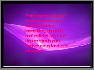 Entre los productos que vendemos se incluyen muchos aspectos intangibles, seguridad, confiabilidad, saber que alguien esta ah í  para resolver cualquier duda o inquietud . 