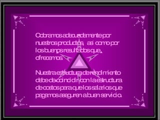 Cobramos adecuadamente por nuestros productos,  as í  como por los buenos resultados que ofrecemos. Nuestra estructura de rendimiento debe de coincidir con la estructura de costos para que los salarios que pagamos aseguren a buen servicio. 