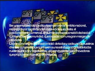 Ser una empresa l í der de alto desempe ñ o en el  á mbito nacional, reconocida por la calidad de los servicios que presta, el posicionamiento comercial de su marca y la responsabilidad social que tiene con la comunidad, que impacta  con una gran margen de utilidades. Lograr con  é xito la satisfacci ó n total de todos y cada uno de nuestros clientes, con productos que lleven a una satisfacci ó n grata de todos nuestros antojos y necesidades, utilizando estrategias innovadoras que propicien el liderazgo empresarial. 