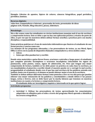 Ejemplo: Libretas de apuntes, lápices de colores, cámaras fotográficas, papel periódico,
periódico, laminas.

Recursos digitales
video ben, Computadores e Internet., procesador de texto, presentador de ideas
páginas web, Youtube, Blog educativo, picasa, slideshare.

Metodología
Día a día vemos como los estudiantes en ciertas instituciones manejan mal el uso de escritura
y comprensión lectora. Esto se debe a que no hay una aplicación práctica y técnica de parte de
ellos, es por eso que los maestros deben utilizar formas sencillas y practicas pero con mucha
disciplina y responsabilidad.

Estas prácticas podrían ser el uso de materiales informáticos que ilustren al estudiante de una
forma precisa y concisa como son:
Los manejos de los programas adecuados, y los procesadores de textos, ya sea Word, Open
Office u otros con la ayuda de dispositivo llamados computadores y otros medios como:
   • Libros
   • Guías que ellos puedan leer y escribir.

Donde estos materiales o guías lleven frases, oraciones o párrafos y luego poner al estudiante
que complete párrafos incompletos u oraciones incompletas colocándole los signos de
puntuación, como puntos, comas, signos de admiración, etc. Para que tengan una mejor
comprensión de lectura, también se les debe poner en práctica en cada clase la escritura, ya
sea mandándolos al pizarrón a escribir donde el maestro pueda ver y corregir lo mal escrito,
preguntándole al estudiante donde cree él que hay mal escritura de las palabras asiendo este
análisis. Junto con el maestro y el alumno se puede obtener mejor el uso de la escritura.
También se deben utilizar diferentes formas como ponerlos a leer en voz alta para que puedan
obtener una mejor entonación de las palabras y enseñándoles a donde deben ir las pausas
largas, cortas o breves, esto se debe hacer por la mucha falencia que tenemos en nuestras
instituciones en cuanto a la lectura y comprensión lectora.
       El estudiante debe ser investigativo, inquieto e interesado en lo que quiere lograr.
Actividades propuestas

   •   Actividad 1: Utilizar los procesadores de textos aprovechando los conocimientos
       adquiridos en ofimática para el niño a través del programa Word aprenda a identificar
       los errores ortográficos.
 