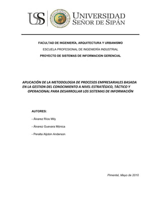 164814-497861<br />FACULTAD DE INGENIERÍA, ARQUITECTURA Y URBANISMO<br />ESCUELA PROFESIONAL DE INGENIERÍA INDUSTRIAL<br />PROYECTO DE SISTEMAS DE INFORMACION GERENCIAL<br />APLICACIÓN DE LA METODOLOGIA DE PROCESOS EMPRESARIALES BASADA EN LA GESTION DEL CONOCIMIENTO A NIVEL ESTRATÉGICO, TÁCTICO Y<br />OPERACIONAL PARA DESARROLLAR LOS SISTEMAS DE INFORMACIÓN <br />AUTORES: <br />- Álvarez Ríos Mily<br />- Álvarez Guevara Mónica<br />- Peralta Aljobin Anderson<br />Pimentel, Mayo de 2010<br />RESUMEN<br />El presente trabajo plantea una nueva Metodología Integradora de Procesos Empresariales a Nivel Estratégico, Táctico y Operacional basada en la Gestión del Conocimiento para ser   utilizada   como   metodología   de   desarrollo   de   sistemas   de   información. Generalmente, cuando se desarrolla un sistema de información, solo se tomen cuenta los requerimientos  funcionales a nivel operacional en el área en donde se utilizará dicho sistema. El sistema finalmente será útil para dicho nivel, pero no lo será para quien toma decisiones en el nivel táctico salvo que se esté desarrollando un Sistema de Soporte a Decisiones (DSS) y no muestra los objetivos estratégicos que están relacionados con el sistema de información. A todo esto se le suma la falta de indicadores de evaluación que los sistemas de información deberían tener para poder tomar decisiones en el momento y   lugar  adecuado.  La  Metodología   Integradora  de  Procesos  Empresariales  cubre   la carencia metodológica que integre holísticamente los tres niveles operacionales, tácticos y estratégicos con base en la gestión del conocimiento y que pueda ser utilizado como metodología de desarrollo de sistemas de información. Además, muy poco se toma en cuenta la Gestión del Conocimiento para desarrollar sistemas de información por que las  metodologías actuales utilizadas para desarrollar sistemas de información no toman en cuenta la Gestión del conocimiento para su desarrollo. Los sistemas de información desarrollados deberían de servir no solo al que los utiliza en el nivel operacional sino al que  toma  decisiones  en  el  nivel  táctico  y  a  la  administración  para  que  muestre  qué objetivos estratégicos se están cubriendo en el sistema de información. <br />La Metodología Integradora de Procesos Empresariales  (MIPE) de mi autoría es una metodología   que   plantea   la   integración   de   los   niveles   estratégicos,   tácticos   y operacionales  basado  en la gestión  del  conocimiento  en el desarrollo  de  sistemas  de información, es decir, además de desarrollar el sistema transaccional, trata de dar un soporte  sistémico  a las  toma de decisiones  que están relacionados  con el  sistema  de información y sus objetivos estratégicos que deben alcanzarse y aplica indicadores de medición para medir la eficiencia y eficacia de los procesos en el área de aplicación. <br />La metodología MIPE basada en la Gestión del Conocimiento se desarrolla a través de cinco Fases: La fase 1 Utiliza la gestión del Conocimiento en el área de aplicación del sistema de información, la fase 2 utiliza un mapa estratégico focalizando los objetivos estratégicos  relacionados  con el sistema  de información,  la fase 3 aplica  un enfoque analítico con Business Intelligence para las tomas de decisiones en el nivel táctico, la fase   4   aplica  modelamiento   del   diseño   del   sistema   de   información   en   el   nivel operacional  o   transaccional,   la  fase  5  aplica   indicadores  de  medición  al  sistema  de información usando un tablero de mando integrado.<br />Espero que la presente tesis, permita ser utilizada como metodología para el desarrollo de   sistemas  de   información   transaccional,  de   soporte  para   la   toma  de  decisiones gerenciales, para desarrollar aplicaciones en entorno Web con las últimas tecnologías emergentes, etc., es decir, para cualquier sistema de información a nivel operacional, táctico  y estratégico.  La Metodología Integradora  de Procesos Empresariales  (MIPE) puede ajustarse a los requerimientos de cualquier sistema de información con su ventaja competitiva de integrar los niveles estratégicos, tácticos y operacionales al área donde se aplica los sistemas de información y puede integrar todos los sistemas de las diversas áreas  que  conforman  una  organización,   en   los   tres  niveles,  convirtiéndola   en  una organización inteligente (Business Intelligence) basada en la gestión del conocimiento, facilitando   la  Gestión   del  Rendimiento   de   los   procesos   empresariales   gracias   al monitoreo, medición y control de los procesos y su generación de valor, mejorando la rentabilidad de las unidades de negocio de la organización.Palabras claves: Gestión del Conocimiento, Business Intelligence<br />CAPITULO I: PROYECTO DE INVESTIGACIÓN DE SISTEMA DE INFORMACIÓN GERENCIAL<br />1. Realidad Problemática<br />En la actualidad, existen metodologías en Ingeniería de Sistemas orientadas al desarrollo de Sistemas de Información, donde encontramos tres niveles (Operacionales, tácticos y estratégicos), donde la mayoría están localizadas en el nivel operacional y desarrollan sistemas que pueden cumplir con los requerimientos operacionales, pero no enfocan el nivel táctico, es decir la toma de decisiones, ya que para el gerente o superintendente o jefe de departamento no le es muy útil, o cuando se necesita información analítica histórica con cuadros y gráficos consolidados para facilitar la toma de decisiones. Todas las empresas tratan de ser altamente competitiva, los agentes que intervienen en la Gestión Empresarial y que toman las decisiones generalmente tienen dificultades en tener acceso rápido y fácil a la información analítica que se requiere en el momento oportuno y lugar adecuado y se les hace difícil extraer el conocimiento táctico requerido, porque les falta integrar, recopilar, seleccionar, limpiar, trasformar, evaluar, interpretar, y monitorear adecuadamente la Data de la empresa a nivel operacional, táctico y estratégico para la toma de decisiones.<br />El problema es el no aplicar la Gestión del conocimiento para mejorar la eficiencia y eficacia y por ende el desempeño respectivo en el área de aplicación de los sistemas de información.<br />1.2. Objetivos de la Investigación<br />Objetivo General  <br />Plantear soluciones viables estrictamente basadas en la metodología integradora de procesos empresariales por la gestión del conocimiento, para ayudar a la toma de decisiones gerenciales, aplicando nuevas tecnologías (NTIC), optimizando los procesos basadas en la integración de los procesos operacionales, tácticos y estratégicos.<br />Objetivos  Específicos<br />Objetivos específicos a nivel operacionales<br />Realizar un proceso optimizado para la materia prima<br />Realizar un proceso para que minimice de inspección en planta<br />Realizar un proceso de planeación para maximizar la producción<br />Realizar un proceso de programación clara y precisa para la producción<br />Realizar un proceso de control de producción para minimizar los productos fallados<br />Realizar un proceso de control eficaz de inventario<br />Realizar un proceso de un nuevo y mejor control de calidad<br />Realizar un nuevo proceso para el control ambiental<br />Objetivos específicos a nivel táctico<br />Elaborar cuadros y histogramas de todo el control de materia prima y de nuestros proveedores.<br />Elaborar cuadros y gráficos comparativos para una buena inspección de la planta<br />Elaborar cuadros y gráficos comparativos para la planeación de producción<br />Elaborar cuadros y gráficos comparativos para la programación de la producción<br />Elaborar cuadros y gráficos comparativos para el control de producción<br />Elaborar cuadros y gráficos comparativos para el control de inventario<br />Elaborar cuadros y gráficos comparativos para el control de calidad<br />Elaborar cuadros y gráficos comparativos para el control industrial<br />Objetivos específicos a nivel estratégico<br />Elaborar estrategias para un buen control de materia prima<br />Elaborar estrategias para una buena inspección de la planta<br />Elaborar estrategias para una buena planeación de producción<br />Elaborar estrategias para una buena programación de la producción<br />Elaborar estrategias para un buen control de producción<br />Elaborar estrategias para un buen control de inventario<br />Elaborar estrategias para un buen control de calidad<br />Elaborar estrategias para un buen control industrial<br />1.3. Formulación del Problema de investigación.<br />¿En qué medida la aplicación de la MIPE plantea soluciones Viables sistémicamente al área de Producción de la Empresa?<br />1.4. Definición de Variables<br /> Variable Dependiente<br />Metodología Integradora de Procesos Empresariales basada en la Gestión del conocimiento a nivel Estratégico, Táctico y Operacional<br />Variable Independiente<br />Área de Producción<br />1.5. Antecedentes<br />TITULO: Desarrollo e Implementación de la Metodología MIPE con e-CRM, utilizando nuevas tecnologías emergentes para incrementar el nivel de clientes en el Hotel Costa del Sol.<br />Autor: Cinthia Díaz Vega<br />Director de Tesis: Ing. Carlos Chavez Monzón, autor de la Metodología MIPE<br />Lugar: Universidad Santo Toribio de Mogrovejo, Chiclayo -Perú<br />Año: 2005.<br />Objetivo General: El objetivo de este trabajo de investigación es aplicar la Metodología Integradora de Procesos Empresariales con e-CRM para mejorar la administración de las relaciones con los clientes del Hotel Costa del Sol de Chiclayo.<br />Objetivos Específicos:<br />Demostrar que la metodología MIPE integra los niveles estratégicos, tácticos y operacionales relacionados con la Gestión de Marketing en el Hotel Costa del Sol de Chiclayo.<br />Proponer patrones o prototipos de diseño a través del análisis del sus agentes, comunicaciones, tareas, conocimientos para dar soluciones viables sistemáticamente bajo la Gestión del Conocimiento a los problemas de Marketing en el Hotel Costa del Sol de Chiclayo.<br />En el nivel estratégico, elaborar un diagnostico y direccionamiento estratégico en el área de marketing.<br />En el nivel táctico, implementar cubos con OLAP para mejorar la toma de decisiones en el área de Marketing en el Hotel Costa del Sol de Chiclayo.<br />En el Nivel transaccional, desarrollar e-CRM para mejorar las relaciones con los clientes del Hotel Costa del Sol de Chiclayo.<br />Implementar un Tablero de Mando Integrado para medir el desempeño mediante indicadores de la Gestión de Marketing.<br />Comentarios: La investigación realizada se llevó a cabo utilizando la metodología MIPE, Integradora de Procesos Empresariales, a Nivel Estratégico, Táctico y Operacional. Se llegó a demostrar que la metodología MIPE con la Tecnología Emergente e-CRM mejoró las relaciones con los clientes de Hotel Costa el Sol e integró los niveles estratégicos, tácticos y operacionales bajo la gestión del conocimiento en la Gestión de Marketing y aumento el número de clientes.<br />TITULO: Definición de una metodología para el desarrollo de sistemas multiagentes<br />Autor: Carlos Ángel Iglesias Fernández.<br />Director de Tesis: Dra. Mercedes Garijo Ayestarán y Dr. José Carlos Gonzales Cristóbal.<br />Lugar: Universidad Politécnica de Madrid – España<br />Año: 1998<br />Objetivo General: Esta tesis define una metodología para el desarrollo de sistemas multiagente, integrando técnicas de ingeniería del conocimiento, ingeniería software orientada a objetos e ingeniería software de protocolos.<br />Objetivos Específicos: <br />La metodología debe estar documentada: el procedimiento de uso de la metodología está contenido en un documento o manual de usuario.<br />La metodología debe ser repetible: cada aplicación de la metodología es la misma. La metodología debe ser enseñable: los procedimientos descritos tienen un nivel suficientemente detallado y existen ejemplos para que personal cualificado pueda ser instruido en la metodología.<br />La metodología debe estar basada en técnicas probadas: la metodología implementa procedimientos fundamentales probados u otras metodologías más simples.<br />La metodología debe ser validada: la metodología ha funcionado correctamente en un gran número de aplicaciones.<br />La metodología debe ser apropiada al problema que quiere resolverse.<br />Comentario: Esta tesis doctoral muestra las ventajas competitivas de utilizar la Metodología Commonkads de la Ingeniería del Conocimiento que a la vez aplica una variante de los seis modelos que utiliza Commonkads. La metodología está documentada, repetible, enseñable, basada en técnicas probadas, validada etc.<br />TITULO: Desarrollo e Implementación de la Metodología MIPE para Apoyar la Toma de Decisiones en el C.E. Juan Pablo Vizcardo Guzmán del Distrito de La Victoria de Chiclayo<br />Autor: Luis Hubert Ipanaqué Muñoz<br />Director de Tesis: Ing. Carlos Chavez Monzón, autor de la Metodología MIPE.<br />Lugar: Universidad Santo Toribio de Mogrovejo, Chiclayo -Perú<br />Año: 2005.<br />Objetivo General: El objetivo de este trabajo de investigación es determinar la factibilidad de Implementar la Metodología MIPE para Apoyar la Toma de Decisiones en el C.E. Juan Pablo Vizcardo Guzmán del Distrito de La Victoria de Chiclayo.<br />Objetivos Específicos:<br />Aplicar la Ingeniería del Conocimiento para desarrollar los modelos organizacionales, de tareas, de agentes, de comunicación, de conocimiento, de diseño de interfaces.<br />En el Nivel Estratégico: Diseñar el mapa estratégico con inductores estratégicos aplicado a la Gestión de Matriculas y Notas.<br />En el Nivel Táctico: Aplicar cubos multidimensionales con OLAP para mejorar la toma de decisiones en los procesos académicos del C.E. Juan Pablo Vizcardo Guzmán del Distrito La Victoria de Chiclayo.<br />En el Nivel operacional: Procesar la publicación del cronograma de matrícula y en otros medios, Automatizar para reducir la demora de la matrícula, Automatizar la entrega de notas, Control de distribución de aulas vía gráficos estadísticos, Dar conocimiento sobre los trámites administrativos o académicos, Dar conocimiento de los servicios que el C.E. brinda, Brindar acceso a materiales de estudio de parte de los estudiantes a través de la página web.<br />En el Nivel de Indicadores de medición: Desarrollar el Tablero de Mando Integrado para medir la integración de los niveles estratégicos, tácticos y operacionales.<br />Comentarios: La investigación realizada se llevó a cabo utilizando la metodología MIPE, Integradora de Procesos Empresariales, a Nivel Estratégico, Táctico y Operacional. Se llegó a demostrar que la metodología MIPE integra los niveles estratégicos, tácticos y operacionales bajo la gestión del conocimiento en la Gestión Académica de la institución educativa.<br />1.6 TIPOS DE INVESTIGACION<br />INVESTIGACION APLICADA<br /> Porque es la que se apoya en la solución de problemas específicos en el área que requiere de desarrollo e implementación de sistemas de información y se mejora la eficiencia, eficacia y la calidad de los sistemas. Esta investigación depende de los aportes teóricos de  la investigación pura. Por que se utiliza la Ingeniería del Conocimiento bajo  la metodología  Commonkads en el  modelado  de sistemas de información, para mejorar el nivel de desarrollo de  los sistemas de información y en provecho de las áreas de las empresas  donde se aplican los S.I. Cada fase de la Metodología Integradora de Procesos Empresariales   basada   en   la  Gestión   del  Conocimiento   a   nivel estratégico, Táctico y Operacional tendrá que contrastarse.<br />1.7 HIPOTESIS <br />Aplicando   la  metodología   integradora  de  procesos  empresariales (MIPE)   se   plantea   soluciones   sistemáticamente   al   área   de producción  de   la  empresa  el  padrino,  basada  en   la  gestión  de conocimiento, mapas estratégicos, toma de decisiones gerenciales, aplicación NTIC y balance scorcard.<br />1.8 JUSTIFICACION DE LA INVESTIGACION <br />Justificación Sistémica:<br />Se   justifica  Sistémicamente  por  que  se  mejora   la   integración  de   los niveles  estratégicos,  tácticos  y operacionales  del    área  de  producción donde en la que se desarrollara el S.I. con un enfoque holístico y crea sinergia en la comunicación entre todas las unidades y procesos dentro del área de producción en el que se da el  desarrollo del S.I. Se mejora las relaciones entre el personal que labora en el área producción   del S.I., por que se tendrá una visión integracionista del área de producción donde  se  desarrolla  el  S.I.  Así  como  de  su  entorno.  Se  plantea   la necesidad y responsabilidad del área de producción de la empresa “el padrino”   en   la   integración   de   los   niveles   estratégicos,   tácticos   y operacionales.<br />Justificación Económica:<br />Las   empresas   pueden  minimizar   sus   costos   de   procesos   al   tener aplicaciones transaccionales integradas con las tomas de decisiones a nivel   táctico  y  con   los  objetivos  estratégicos  relacionados,  obteniendo mayor  eficiencia   y  eficacia   y  por  ende  mayor  utilidad  gracias  a   la implementación  de   los  sistemas  de   Información  bajo   la  metodología MIPE con   la  Gestión    del  Conocimiento  a  nivel  Estratégico, Táctico  y Operacional.<br />1.9 POBLACION Y MUESTRA:<br />POBLACION:<br /> Todos los trabajadores del área de producción de la empresa chiff (30 trabajadores)<br />MUESTRA:<br />Es igual a la población si solo si =< 30 <br />1.10 Diseño de Contrastación<br />Para la contrastación de la hipótesis, se utilizó el método lineal que consiste en aplicar los indicadores de medición al sistema de información que no aplica la Metodología Integradora de Procesos Empresariales basada en la Gestión del Conocimiento a nivel estratégico, Táctico y Operacional lo que equivale el Pre Test (Y), y los mismos indicadores al Sistema de Información que si aplica la Metodología Integradora de Procesos Empresariales basada en la Gestión del Conocimiento a nivel estratégico, Táctico y Operacional lo que equivale al Post Test (Y’).<br />1.11 INDICADORES POR NIVEL OPERACIONAL, TÁCTICO Y ESTRATÉGICO<br />Indicador a Nivel Operacional  Nivel operacional <br />Nombre de indicador <br />Descripción   del indicador<br />Tipos de Indicador<br />Instrumento   de Medición<br />Semáforos Formula<br />1.12 Técnicas e Instrumentos, fuentes e informantes<br />Se   usó   las   técnicas   de   encuestas,   observación,   entrevista   e investigación  bibliográfica  con   la   finalidad  de   recopilar   la   información pertinente   a   la   investigación   del   personal   de   línea,   jefes   de   área, personal   del   área   de   producción   y   clientes   según   las  muestras obtenidas. Entrevista: Al Jefe de área, Cuestionario: Al personal del área de  producción  y  Encuesta:  A  los clientes,  Investigación Bibliográfica  y Linkográfica:  Se  Obtuvo   información  para  el  marco   teórico,  buscando información desde Internet y de libros sobre los temas que se citan en la presente proyecto.<br />CAPÍTULO   II:   MARCO   TEÓRICO   Y   CONCEPTUAL   PARA   LA GESTIÓN DEL CONOCIMIENTO –FASE 1 DE MIPE<br />2.1. Objetivo del marco teórico de la Fase 1 de MIPE<br />Es brindar un procedimiento teórico y conceptual de la Gestión del Conocimiento con un enfoque sistémico que ayude en la integración de los niveles estratégicos, tácticos y  operacionales de la Metodología Integradora de Procesos Empresariales.<br />2.2. Sistemas de Información<br />Gestiona la información referente a  las transacciones producidas en una empresa u organización. Orientados a solucionar problemas empresariales en general. Herramienta para realizar el análisis de las diferentes variables de negocio con  la   finalidad   de   apoyar   el   proceso   de   toma   de decisiones. Integran la información y los procesos de una organización en un solo sistema.<br />2.3. ¿Qué es el conocimiento?<br />El  conocimiento  puede  ser  explícito  (cuando  se  puede   recoger, manipular  y transferir con facilidad)  o  tácito. Este es el caso del conocimiento heurístico resultado de la experiencia acumulada por individuos. El conocimiento   genera   conocimiento  mediante   el   uso   de   la capacidad   de   razonamiento   o   inferencia  (tanto   por   parte   de humanos como de máquinas)<br />2.4. Gestión del Conocimiento<br />La  Gestión  del  Conocimiento  está   relacionada  con  el  uso  de   la información estratégica para conseguir los objetivos de negocio. La gestión del conocimiento es la actividad organizacional de creación del entorno social e infraestructura para que el conocimiento pueda ser accedido, compartido y creado<br />La  Gestión  del  Conocimiento  es   la   identificación,  optimización  y gestión   dinámica   de   los   activos   intelectuales   en   forma   de conocimiento   explícito   o   tácito   poseído   por   personas   o comunidades<br />2.5. Acepciones de la Gestión del Conocimiento<br />La Gestión del Conocimiento inicialmente se centró exclusivamente en el tratamiento del documento como unidad primaria, pero actualmente es necesario buscar, seleccionar, analizar y sintetizar críticamente o de manera inteligente y racional la gran cantidad de información disponible, con el fin de aprovecharla con el máximo rendimiento social o personal.<br />La Gestión del Conocimiento es un proceso que ayuda a las organizaciones a identificar, seleccionar, organizar, diseminar y transferir la información importante y experiencia que es parte de la memoria de la organización.<br />2.6. Objetivos de la Gestión del Conocimiento<br />Servir   de   apoyo   técnico   para   la   provisión   de   insumos   a   nivel   de conocimiento. <br />Formular  una  estrategia  de  alcance  organizacional  para  el  desarrollo, adquisición y aplicación del conocimiento.<br /> Implantar estrategias orientadas al conocimiento. <br />Promover la mejora continua de los procesos de negocio, enfatizando la generación y utilización del conocimiento.<br /> Monitorear  y  evaluar   los   logros  obtenidos  mediante   la  aplicación  del conocimiento. <br />Reducir   los   tiempos  de  ciclos  en  el  desarrollo  de  nuevos  productos, mejoras de los ya existentes y la reducción del desarrollo de soluciones a los problemas. <br /> Reducir los costos asociados a la repetición de errores. <br />CAPITLUO III: DESARROLLO DE LA INVESTIGACIÓN: APLICACIÓN DE LA METODOLOGÍA INTEGRADORA DE PROCESOS EMPRESARIALES – MIPE<br />3.1. FASE 1: GESTIÓN DEL CONOCIMIENTO  <br />3.1.1. MODELO ORGANIZACIONAL<br />3.1.1.1.  Modelo  organizacional  OM1: Problemas,  oportunidades  y soluciones viables<br />Identificar los principales procesos y las actividades de cada proceso en el área de la empresa seleccionada:<br />1. “CHIFFquot;
 Área producción.<br />2.1. PROCESO DE CONTROL DE MATERIA PRIMA<br />• Se tiene como política de la empresa que anualmente se tiene que hacer un estudio del producto (tomando en cuenta todas las especificaciones requeridas por los clientes).<br />• Se realiza una evaluación para comprobar que el producto cumpla con el objetivo para el cual fue elaborado.<br />• Se brinda la información requerida al departamento de mercadotecnia para que esté pueda realizar un adecuado plan, tomando en cuenta las características del producto.<br />2.2. PROCESO DE INSPECCIÓN DE LA PLANTA<br />• Se tiene que establecer correctamente la capacidad de la planta (determinar los niveles óptimos de producción de la organización, ni demasiado ni muy poco).<br />• Es responsabilidad del ingeniero de planta realizar el diseño pertinente de las instalaciones (tomando en cuenta las especificaciones requeridas para el adecuado mantenimiento y control del equipo).<br />2.3 PROCESO DE PLANEACIÓN DE PRODUCCIÓN<br />• Definir el período de la producción.<br />• Calcular la producción requerida.<br />• Calcular las necesidades de materia prima.<br />• Calcular de la necesidad de mano de obra, maquinaria y equipo.<br />• Es responsabilidad básica establecer los estándares necesarios para respetar las especificaciones requeridas en cuanto a calidad, lotes de producción, stocks (mínimos y máximos de materiales en almacén), mermas, etc.<br />2.4 PROCESO DE PROGRAMACION DE LA PRODUCCION <br />• Determine el tiempo que permanece ocupada cada máquina y operario.<br />• Elaboración de un diagrama de Gantt.<br />• Elaboración de las Órdenes de Producción (operario)<br />• Se realiza los informes relativos a los avances de la producción como una medida necesaria para garantizar que sé esta cumpliendo con la programación fijada.<br />2.5 PROCESO DE CONTROL DE PRODUCCION<br />• Organización en la producción<br />• Se controla el consumo de materias primas.<br />• Se controla en tiempo trabajado por operario.<br />• Se verifican las cantidades producidas.<br />2.6 PROCESO DE CONTROL DE INVENTARIO<br />• Establecer un excelente control de inventarios.<br />• Verificar que las compras locales que se realicen sean las más apropiadas.<br />2.7. PROCESO DE CONTROL DE CALIDAD<br />• Analizar las normas y especificaciones requeridas.<br />• Realizar las pruebas pertinentes para verificar que el producto cumpla los estándares indicados en la producción.<br />3. ANALISIS F.O.D.A DE LA EMPRESA<br />Fortaleza <br />Diversidad de productos.<br />Cantidad de sucursales.<br />Oportunidad <br />Que la empresa se encuentra en el la ciudad de Chiclayo<br />Debilidad<br />Mayor publicidad y marketing.<br />Maquinaria y Equipos que ya cumplieron su vida útil deben ser cambiados.<br />Amenaza <br />Aparición de nuevos competidores que ofrezcan productos similares<br />Cambios de las condiciones de comercialización de los proveedores.<br />3.1 ANALISIS F.O.D.A DEL ÁREA DE PRODUCCIÓN<br />Fortaleza<br />Diversidad productos<br />Personal capacitado para la producción<br />Oportunidad<br />Diversificar la producción<br />Minimizar costos<br />Debilidad <br />Demora de la producción<br />Maquinaria y Equipos que ya cumplieron su vida útil deben ser cambiados. .<br />Identificar los problemas a nivel operacional, táctico y estratégico por cada proceso:<br />3.2 PROBLEMAS A NIVEL OPERACIONAL EN EL ÁREA DE PRODUCCIÓN.<br />3.2.1 PROCESO DE CONTROL DE MATERIA PRIMA<br />• El producto no está contando con los requerimientos adecuados.<br />• No se están tomando en cuenta algunas características del producto para el dpto. De mercadotecnia.<br />3.2.2 PROCESO DE INSPECCIÓN DE LA PLANTA <br />• Los operarios no se sienten bien con el espacio en donde laboran.<br />• Falta mantenimiento a los equipos e instalación.<br />• El nivel óptimo de producción no es el más eficiente.<br />3.3.3 PROCESO DE PLANEACIÓN DE PRODUCCIÓN<br />• Mal calculo en la definición del período de la producción.<br />• Mal calculo en la producción requerida. (falta de producción)<br />• Mal calculo en la compra de materia prima. (falta MP)<br />• Mal calculo de mano de obra, maquinaria y equipo.<br />• No  establecen los estándares necesarios para respetar las especificaciones requeridas en cuanto a calidad, lotes de producción, stocks (mínimos y máximos de materiales en almacén), mermas, etc.<br />3.3.4 PROCESO DE PROGRAMACION DE LA PRODUCCION <br />• Tiempos muertos del operario.<br />• No se produce de que acuerdo a la elaboración de un diagrama de Gantt.<br />• No se requiere de acuerdo a la Elaboración de las Órdenes de Producción (operario)<br />• No se realiza los informes relativos a los avances de la producción.<br />3.3.5 PROCESO DE CONTROL DE PRODUCCION<br />• No hay una buena organización en la producción<br />• No se controla el consumo de materias primas.<br />• No e controla en tiempo trabajado por operario.<br />• No se verifican las cantidades producidas.<br />3.3.6  PROCESO DE PLANEACIÓN DE PRODUCCIÓN<br />• No   existen   reportes   analíticos   históricos   con   cuadros   y   gráficos comparativos en la definición del período de la producción.<br />• No   existen   reportes   analíticos   históricos   con   cuadros   y   gráficos comparativos en la producción requerida. (falta de producción)<br />• No   existen   reportes   analíticos   históricos   con   cuadros   y   gráficos comparativos en la compra de materia prima. (falta MP)<br />• No   existen   reportes   analíticos   históricos   con   cuadros   y   gráficos comparativos  en la mano de obra, maquinaria y equipo.<br />• No   existen   reportes   analíticos   históricos   con   cuadros   y   gráficos comparativos   de     los   estándares   necesarios   para   respetar   las especificaciones  requeridas  en  cuanto  a  calidad,   lotes  de  producción, stocks (mínimos y máximos de materiales en almacén), mermas, etc.<br /> 3.3.7 PROCESO DE PROGRAMACION DE LA PRODUCCION <br />• No   existen   reportes   analíticos   históricos   con   cuadros   y   gráficos comparativos  de los tiempos muertos del operario.<br />• No   existen   reportes   analíticos   históricos   con   cuadros   y   gráficos comparativos en la elaboración de un diagrama de Gantt.<br />• No   existen   reportes   analíticos   históricos   con   cuadros   y   gráficos comparativos de acuerdo a la Elaboración de las Órdenes de Producción (operario)<br />• No   existen   reportes   analíticos   históricos   con   cuadros   y   gráficos comparativos de los informes relativos a los avances de la producción.<br />4.5 PROCESO DE CONTROL DE PRODUCCION<br />• No   existen   reportes   analíticos   históricos   con   cuadros   y   gráficos comparativos de una buena organización en la producción<br />• No   existen   reportes   analíticos   históricos   con   cuadros   y   gráficos comparativos  del control del consumo de materias primas.<br />• No   existen   reportes   analíticos   históricos   con   cuadros   y   gráficos comparativos del control del tiempo trabajado por operario.<br />• No   existen   reportes   analíticos   históricos   con   cuadros   y   gráficos comparativos de las cantidades producidas.<br />3.3.8 PROCESO DE CONTROL DE INVENTARIO<br />• No   existen   reportes   analíticos   históricos   con   cuadros   y   gráficos comparativos de la  comunicación con la oficina de control de producción<br />• No   existen   reportes   analíticos   históricos   con   cuadros   y   gráficos comparativos del inventario es establece con pedidos anteriores.<br />• No   existen   reportes   analíticos   históricos   con   cuadros   y   gráficos comparativos que  se  requiere  menos materia  prima  q   la que  se  va  a utilizar   (mermas)<br />3.3.9 PROCESO DE CONTROL DE CALIDAD<br />• No   existen   reportes   analíticos   históricos   con   cuadros   y   gráficos comparativos que se están pasando por alto algunos productos que no cumplen con los estándares para cumplir con lo demandado.<br />3.3.10 PROCESO DE CONTROL INDUSTRIAL<br />• No   existen   reportes   analíticos   históricos   con   cuadros   y   gráficos comparativos de un cambio de maquinaria.<br />• No   existen   reportes   analíticos   históricos   con   cuadros   y   gráficos comparativos de la tecnología utilizada.<br />• No   existen   reportes   analíticos   históricos   con   cuadros   y   gráficos comparativos de los trabajadores que se están tomando más tiempo de lo establecido para realizar su trabajo.<br />• No   existen   reportes   analíticos   históricos   con   cuadros   y   gráficos comparativos del tiempo tomado por  los operarios no va de acorde el nivel de producción.<br />4. PROBLEMAS A NIVEL ESTRATÉGICO EN EL ÁREA DE PRODUCCIÓN<br />4.1 PROCESO DE CONTROL DE MATERIA PRIMA<br />• Faltan estrategias para lograr que el producto cuente con todos los requerimientos previsto.<br />• Faltan estrategias para tomar en cuenta todas las características del producto.<br />4.2 PROCESO DE INSPECCIÓN DE LA PLANTA<br />• Faltan estrategias para elaborar el área adecuada de trabajo de los operarios.<br />• Faltan estrategias para mantener el mantenimiento adecuado de los equipos e instalación.<br />• Faltan estrategias para lograr el nivel óptimo de producción.<br />4.3 PROCESO DE PLANEACIÓN DE PRODUCCIÓN<br />• Falta de estrategias en la definición del período de la producción.<br />• Falta de estrategias en la producción requerida. (falta de producción)<br />• Falta de estrategias en la compra de materia prima. (falta MP)<br />• Falta de estrategias en el calculo de  mano de obra, maquinaria y equipo.<br />• Faltas de estrategias en cuanto a calidad, lotes de producción, stocks (mínimos y máximos de materiales en almacén), mermas, etc.<br />4.4 PROCESO DE PROGRAMACION DE LA PRODUCCION <br />• Faltas de estrategias para disminuir los tiempos muertos del operario.<br />• Falta de estrategia para la  elaboración de un diagrama de Gantt.<br />• Falta de estrategia de la Elaboración de las Órdenes de Producción (operario)<br />• Falta de estrategia de informes relativos a los avances de la producción.<br />4.5 PROCESO DE CONTROL DE PRODUCCION<br />• Falta de estrategias de una buena organización en la producción<br />• Falta de estrategias para controlar el consumo de materias primas.<br />• Falta de estrategias para controlar en tiempo trabajado por operario.<br />• Falta de estrategias para verificar las cantidades producidas.<br />4.6 PROCESO DE CONTROL DE INVENTARIO<br />• Faltan estrategias para una adecuada comunicación con la oficina de control de producción.<br />Faltan estrategias para establecer un inventario actualizado.<br />4.7PROCESO DE CONTROL DE CALIDAD<br />• Faltan estrategias para que todos productos cumplan con los estándares de calidad<br />4.8 PROCESO DE CONTROL INDUSTRIAL<br />• Faltan   estrategias   para   saber   cuándo   cambiar   la  maquinaria(tener conocimiento de la vida útil de alas maquinas).<br />• Faltan  estrategias para  el análisis respectivo  de  cuál  es  la   tecnología adecuada para la producción en la actualidad.<br />• Faltan  estrategias  para  corregir   los   tiempos   ineficientes  que  se  están tomando los operarios.<br />5. Modelo Organizacional OM2: Área de Producción <br />5.1 Descripción Centralizada en el Área de la Organización<br />GERENCIA GENERAL<br />FINANZASJEFE DE PRODUCCION<br />CONTROL DE PRODUCTO TERMINADOCONTROL DE CALIDADPRODUCCIONCONTROL DE MATERIAS PRIMAS<br />PLANTILLA OM3 DEL MODELO ORGANIZACIÓN: DESCOMPOSICION DE TAREAS A NIVEL ORGANIZACIONAL<br />NºTAREAREALIZADO POR DONDEDESTINOMEDIO DE CONOCIMIENTOFRECUENCIA POR TIEMPOIMPORTANCIAACTUAL PROPUESTO1Proceso De Control De Materia PrimaPERSONALPERSONALAREA DE PRODUCCIONAREA DE PRODUCCIONSe evalúa y controla la materia prima3 HorasAlto2Proceso De Inspección De La PlantaPERSONALPERSONALAREA DE PRODUCCIONAREA DE PRODUCCIONInspección de planta2 HorasAlto3Proceso De Planeación De ProducciónPERSONALPERSONALAREA DE PRODUCCIONAREA DE PRODUCCIONSe evalúa y se planea la producción 2 HorasAlto4Proceso De Programación De La Producción PERSONALPERSONALAREA DE PRODUCCIONAREA DE PRODUCCIONSe evalúa y se programa la producción mensual y anual1 HorasAlto5Proceso De Control De ProducciónPERSONALPERSONALAREA DE PRODUCCIONAREA DE PRODUCCIONSe controla la producción10 HorasAlto6Proceso De Control De InventarioPERSONALPERSONALAREA DE PRODUCCIONAREA DE PRODUCCIONSe evalúa y controla la producción5 HorasAlto7Proceso De Control De CalidadPERSONALPERSONALAREA DE PRODUCCIONAREA DE PRODUCCIONSe evalúa y controla los estándares de producción 1 HorasAlto8Proceso   De   Control IndustrialPERSONALPERSONALAREA DE PRODUCCIONAREA DE PRODUCCIONMantenimiento de la maquinaria 2HorasAlto<br />OM3 Descomposición de Tareas a Nivel Estratégico<br />NºTAREAREALIZADO PORDONDEMEDIO DE ENTRENAMIENTOINTENSO  IMPORTANCIA1Estrategia para un mejor proceso De Control De Materia PrimaPERSONAL AREA DE PRODUCCIONEstrategias para lograr que el producto cuente con todos los requerimientos previsto.SIALTA2Estrategia para un mejor proceso De Inspección De La PlantaPERSONAL AREA DE PRODUCCIONMantenimiento de maquinaría SIALTA3Estrategia para un mejor proceso De Planeación De ProducciónPERSONAL AREA DE PRODUCCIONEstrategias en cuanto a calidad, lotes de producción, stock.SIALTA4Estrategia para un mejor proceso De Programación De La Producción PERSONAL AREA DE PRODUCCIONElaboración de un diagrama de Gantt.SIALTA5Estrategia para un mejor proceso De Control De ProducciónPERSONAL AREA DE PRODUCCIONEstrategias para controlar el consumo de materias primas.SIALTA6Estrategia para un mejor proceso De Control De InventarioPERSONAL AREA DE PRODUCCIONEstrategias para establecer un inventario actualizado.SIALTA7Estrategia para un mejor proceso De Control De CalidadPERSONAL AREA DE PRODUCCIONEstrategias para que todos productos cumplan con los estándares de calidadSIALTA8Estrategia   para   un   mejor   proceso   De Control IndustrialPERSONAL AREA DE PRODUCCIONAnálisis   respectivo   de cuál   es   la   tecnología adecuada   para   la producción   en   la actualidad.SIALTA<br />Modelo Organizacional OM4: Fuente del Conocimiento en el Nivel<br />OM4 Fuente del Conocimiento en el Nivel Operacional<br />NºMEDIO DE CONOCIMIENTO PROPUESTOPOSEIDO PORUSADO EN FORMA APROPIADAFRECUENCIA POR TIEMPOIMPORTANCIA1Proceso De Control De Materia PrimaPERSONALAREA DE PRODUCCIONSI3 HorasSI2Proceso De Inspección De La PlantaPERSONALAREA DE PRODUCCIONSI2 HorasSI3Proceso De Planeación De ProducciónPERSONALAREA DE PRODUCCIONSI2 HorasSI4Proceso De Programación De La Producción PERSONALAREA DE PRODUCCIONSI1 HorasSI5Proceso De Control De ProducciónPERSONALAREA DE PRODUCCIONSI10 HorasSI6Proceso De Control De InventarioPERSONALAREA DE PRODUCCIONSI5 HorasSI7Proceso De Control De CalidadPERSONALAREA DE PRODUCCIONSI1 HorasSI8Proceso   De   Control IndustrialPERSONALAREA DE PRODUCCIONSI2HorasSI<br />OM4 Fuente del Conocimiento en el Nivel Táctico<br />NºMedio de conocimiento propuestoEs posiciónUsado enForma apropiadaForma apropiadaTiempo correctoCalidad apropiada1No existen datos de estrategia para un mejor proceso De Control De Materia PrimaNO EXISTEN DATOSNO EXISTEN DATOSNO EXISTEN DATOSNO EXISTEN DATOSNO EXISTEN DATOSNO EXISTEN DATOS2No existen datos estrategia para un mejor proceso De Inspección De La PlantaNO EXISTEN DATOSNO EXISTEN DATOSNO EXISTEN DATOSNO EXISTEN DATOSNO EXISTEN DATOSNO EXISTEN DATOS3No existen datos  estrategia para un mejor proceso De Planeación De ProducciónNO EXISTEN DATOSNO EXISTEN DATOSNO EXISTEN DATOSNO EXISTEN DATOSNO EXISTEN DATOSNO EXISTEN DATOS4No existen datos  estrategia para un mejor proceso De Programación De La Producción NO EXISTEN DATOSNO EXISTEN DATOSNO EXISTEN DATOSNO EXISTEN DATOSNO EXISTEN DATOSNO EXISTEN DATOS5No existen datos  estrategia para un mejor proceso De Control De ProducciónNO EXISTEN DATOSNO EXISTEN DATOSNO EXISTEN DATOSNO EXISTEN DATOSNO EXISTEN DATOSNO EXISTEN DATOS6No existen datos  estrategia para un mejor proceso De Control De InventarioNO EXISTEN DATOSNO EXISTEN DATOSNO EXISTEN DATOSNO EXISTEN DATOSNO EXISTEN DATOSNO EXISTEN DATOS7No existen datos estrategia para un mejor proceso De Control De CalidadNO EXISTEN DATOSNO EXISTEN DATOSNO EXISTEN DATOSNO EXISTEN DATOSNO EXISTEN DATOSNO EXISTEN DATOS8No existen datos   estrategia para un   mejor   proceso   De   Control IndustrialNO EXISTEN DATOSNO EXISTEN DATOSNO EXISTEN DATOSNO EXISTEN DATOSNO EXISTEN DATOSNO EXISTEN DATOS<br />OM4 Fuente del Conocimiento en el Nivel Estratégico<br />NºMedio de conocimiento propuestoEs posiciónUsado enForma apropiadaForma apropiadaTiempo correctoCalidad apropiada1Estrategia para un mejor proceso De Control De Materia PrimaPERSONALEn control de materia primaEstrategias para lograr que el producto cuente con todos los requerimientos previsto.Área de producción1 semanaSI2Estrategia para un mejor proceso De Inspección De La PlantaPERSONALInspección de la plantaMantenimiento de maquinaría Área de producción1 semanaSI3Estrategia para un mejor proceso De Planeación De ProducciónPERSONALPlaneación de producciónestrategias en cuanto a calidad, lotes de producción, stockÁrea de producción1 semanaSI4Estrategia para un mejor proceso De Programación De La Producción PERSONALProgramación de producciónElaboración de un diagrama de Gantt.Área de producción1 semanaSI5Estrategia para un mejor proceso De Control De ProducciónPERSONALControl de producciónEstrategias para controlar el consumo de materias primas.Área de producción1 semanaSI6Estrategia para un mejor proceso De Control De InventarioPERSONALControl de inventarioEstrategias para establecer un inventario actualizado.Área de producción1 semanaSI7Estrategia para un mejor proceso De Control De CalidadPERSONALControl de calidadestrategias para que todos productos cumplan con los estándares de calidadÁrea de producción1 semanaSI8Estrategia para un mejor proceso De Control IndustrialPERSONALControl industrialAnálisis   respectivo   de cuál   es   la   tecnología adecuada   para   la producción   en   la actualidad.Área de producción1 semanaSI<br />