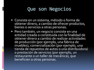 Que son Negocios
 Consiste en un sistema, método o forma de
obtener dinero, a cambio de ofrecer productos,
bienes o servicios a otras personas.
 Pero también, un negocio consiste en una
entidad creada o constituida con la finalidad de
obtener dinero a cambio de realizar actividades
de producción (por ejemplo, una fábrica de
muebles), comercialización (por ejemplo, una
tienda de repuestos de autos o una distribuidora)
o prestación de servicios (por ejemplo, un
restaurante o un taller de mecánica), que
beneficien a otras personas.
 