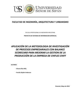 161133-501443<br />FACULTAD DE INGENIERÍA, ARQUITECTURA Y URBANISMO<br />ESCUELA PROFESIONAL DE INGENIERÍA INDUSTRIAL<br />PROYECTO DE SISTEMAS DE INFORMACION GERENCIAL<br />APLICACIÓN DE LA METODOLOGIA DE INVESTIGACIÓN DE PROCESOS EMPRESARIALES CON BALANCE SCORECARD PARA MEJORAR LA GESTION DE LA PRODUCCIÓN DE LA EMPRESA DE CHIFLES CHIFF<br />AUTORES: <br />- Alvarez Ríos Mily<br />- Peralta Aljobin Anderson<br />Pimentel, Mayo de 2010<br />INDICE<br />RESUMEN<br />1. Realidad Problemática<br />2. Objetivos de la Investigación<br />3. Formulación del Problema de investigación.<br />4. Definición de Variables<br />5. Antecedentes<br />6. Tipos de investigación<br />7. Hipótesis <br />8. Justificación de la investigación <br />9. Población y Muestra<br />10. Diseño de Contrastación<br />11. Indicadores por nivel operacional, táctico y estratégico<br />12. Técnicas e Instrumentos, fuentes e informantes<br />CAPÍTULO   II:   MARCO   TEÓRICO   Y   CONCEPTUAL   PARA   LA GESTIÓN DEL CONOCIMIENTO –FASE 1 DE MIPE<br />1. Objetivo del marco teórico de la Fase 1 de MIPE<br />2. Sistemas de Información<br />3. ¿Qué es el conocimiento?<br />4. Gestión del Conocimiento<br />5. Acepciones de la Gestión del Conocimiento<br />6. Objetivos de la Gestión del Conocimiento<br />CAPITLUO III: DESARROLLO DE LA INVESTIGACIÓN: APLICACIÓN DE LA METODOLOGÍA INTEGRADORA DE PROCESOS EMPRESARIALES – MIPE<br />FASE 1: GESTIÓN DEL CONOCIMIENTO  <br />1. Modelo organizacional<br />2. Proceso de control de materia prima<br />3. Proceso de inspección de la planta<br />4. Proceso de planeación de producción<br />1. Análisis F.O.D.A de la empresa<br />2. Problemas a nivel operacional en el área de producción.<br />3. Proceso de control de producción<br />4. Problemas a nivel estratégico en el área de producción<br />5. Proceso de control de materia prima<br />6. Proceso de inspección de la planta<br />7. Proceso de planeación de producción<br />8. Proceso de programación de la producción <br />9. Proceso de control de producción<br />10. Proceso de control de inventario<br />11. Proceso de control de calidad<br />12. Proceso de control industrial<br />13. Modelo organizacional om2: área de producción <br />14. Descripción centralizada en el área de la organización<br />PLANTILLA OM3 DEL MODELO ORGANIZACIÓN: DESCOMPOSICION DE TAREAS A NIVEL ORGANIZACIONAL<br />OM3 Descomposición de Tareas a Nivel Estratégico<br />MODELO ORGANIZACIONAL OM4<br />OM4: Fuente del Conocimiento en el Nivel <br />OM4 Fuente del Conocimiento en el Nivel Operacional<br />OM4 Fuente del Conocimiento en el Nivel Estratégico<br />OM5: VIABILIDAD DEL PROYECTO<br />MODELO DE TAREAS: Nivel Operacional  - Procesos <br />TM1-1 Modelo de Tareas a Nivel Operacional para el Control de Materia Prima<br />TM1-2 Modelo de Tareas a Nivel Operacional para la Inspección de la Planta<br />TM1-3 Modelo de Tareas a Nivel Operacional para la Planeación de Producción<br />TM1-4 Modelo de Tareas a Nivel Operacional para el Control de Producción <br />TM1-5 Modelo de Tareas a Nivel Operacional para el Control de Inventario<br />TM1-6 Modelo de Tareas a Nivel Operacional para el Control de Calidad<br />TM1-7 Modelo de Tareas a Nivel Operacional para el Control Industrial<br />MODELO DE TAREAS: Nivel Táctico<br />TM1-8 Modelo de Tareas a Nivel Táctico de Procesar Datos Históricos del Control de Materia Prima<br />TM1-9 Modelo de Tareas a Nivel Táctico de Procesar Datos Históricos de Inspección de Planta<br />TM1-10 Modelo de Tareas a Nivel Táctico de Procesar Datos Históricos de la Planeación de Producción<br />TM1-11 Modelo de Tareas a Nivel Táctico de Procesar Datos Históricos del Control de Producción <br />TM1-12  Modelo de Tareas a Nivel Táctico de Procesar Datos Históricos del Control de Inventario<br />TM1-13 Modelo de Tareas a Nivel Táctico de Procesar Datos Históricos de Control de Calidad<br />TM1-14 Modelo de Tareas a Nivel Táctico de Procesar Datos Históricos del Control Industrial<br />Modelo de Tareas a Nivel Estratégico<br />TM1-15 Modelo de Tareas a Nivel Estratégico: Implementar  estrategias con indicadores BSC para monitorear y controlar los pedidos de materia prima<br />TM1-16 Modelo de Tareas a Nivel Estratégico: Implementar un almacén de datos históricos para la inspección de planta.<br />TM1-17  Modelo de Tareas a Nivel Estratégico: Implementar cuadros estadísticos para el Plan de Producción<br />TM1-18 Modelo de Tareas a Nivel Estratégico: Implementar diagramas de gant para la  Planeación de Producción<br />TM1-19 Modelo de Tareas a Nivel Estratégico: Implementación de Software en el  Control de Producción<br />TM1-20 Modelo de Tareas a Nivel Estratégico: Implementar un Sistema de Control de Inventario de Almacén<br />TM1-21 Modelo de Tareas a Nivel Estratégico: Implementar nueva tecnología para el Control Ambiental<br />Modelo del Agente<br />AM1 Modelo del Agente: Jefe de Almacén<br />AM2 Modelo del Agente: Jefe de Producción <br />AM3 Modelo del Agente: Operarios<br />RESUMEN<br />El presente trabajo plantea una nueva Metodología Integradora de Procesos Empresariales a Nivel Estratégico, Táctico y Operacional basada en la Gestión del Conocimiento para ser   utilizada   como   metodología   de   desarrollo   de   sistemas   de   información. Generalmente, cuando se desarrolla un sistema de información, solo se tomen cuenta los requerimientos  funcionales a nivel operacional en el área en donde se utilizará dicho sistema. El sistema finalmente será útil para dicho nivel, pero no lo será para quien toma decisiones en el nivel táctico salvo que se esté desarrollando un Sistema de Soporte a Decisiones (DSS) y no muestra los objetivos estratégicos que están relacionados con el sistema de información. A todo esto se le suma la falta de indicadores de evaluación que los sistemas de información deberían tener para poder tomar decisiones en el momento y   lugar  adecuado.  La  Metodología   Integradora  de  Procesos  Empresariales  cubre la carencia metodológica que integre holísticamente los tres niveles operacionales, tácticos y estratégicos con base en la gestión del conocimiento y que pueda ser utilizado como metodología de desarrollo de sistemas de información implantada por el Ingeniero Carlos Chávez Punzón. Además, muy poco se toma en cuenta la Gestión del Conocimiento para desarrollar sistemas de información por que las  metodologías actuales utilizadas para desarrollar sistemas de información no toman en cuenta la Gestión del conocimiento para su desarrollo. Los sistemas de información desarrollados deberían de servir no solo al que los utiliza en el nivel operacional sino al que  toma  decisiones  en  el  nivel  táctico  y  a  la  administración  para  que  muestre  qué objetivos estratégicos se están cubriendo en el sistema de información. <br />La Metodología Integradora de Procesos Empresariales  (MIPE) de mi autoría es una metodología   que   plantea   la   integración   de   los   niveles   estratégicos,   tácticos   y operacionales  basado  en la gestión  del  conocimiento  en el desarrollo  de  sistemas  de información, es decir, además de desarrollar el sistema transaccional, trata de dar un soporte  sistémico  a las  toma de decisiones  que están relacionados  con el  sistema  de información y sus objetivos estratégicos que deben alcanzarse y aplica indicadores de medición para medir la eficiencia y eficacia de los procesos en el área de aplicación. <br />CAPITULO I: PROYECTO DE INVESTIGACIÓN DE SISTEMA DE INFORMACIÓN GERENCIAL<br />1. Realidad Problemática<br />En la actualidad, existen metodologías en Ingeniería de Sistemas orientadas al desarrollo de Sistemas de Información, donde encontramos tres niveles (Operacionales, tácticos y estratégicos), donde la mayoría están localizadas en el nivel operacional y desarrollan sistemas que pueden cumplir con los requerimientos operacionales, pero no enfocan el nivel táctico, es decir la toma de decisiones, ya que para el gerente o superintendente o jefe de departamento no le es muy útil, o cuando se necesita información analítica histórica con cuadros y gráficos consolidados para facilitar la toma de decisiones. Todas las empresas tratan de ser altamente competitiva, los agentes que intervienen en la Gestión Empresarial y que toman las decisiones generalmente tienen dificultades en tener acceso rápido y fácil a la información analítica que se requiere en el momento oportuno y lugar adecuado y se les hace difícil extraer el conocimiento táctico requerido, porque les falta integrar, recopilar, seleccionar, limpiar, trasformar, evaluar, interpretar, y monitorear adecuadamente la Data de la empresa a nivel operacional, táctico y estratégico para la toma de decisiones.<br />El problema es el no aplicar la Gestión del conocimiento para mejorar la eficiencia y eficacia y por ende el desempeño respectivo en el área de aplicación de los sistemas de información.<br />En la empresa comercial “CHIFF” identificamos los problemas en los siguientes niveles:<br />Nivel Operacional:<br />No hay un proceso definido que busque la optimización de la materia prima<br />Hay mucha pérdida de tiempo en la inspección de planta<br />No existe un planeamiento de producción<br />No hay un proceso de control de producción para minimizar los productos fallados<br />Carece de un proceso de control eficaz de inventario<br />Deficiencia del proceso control de calidad<br />Fallas en el proceso del control ambiental<br />Nivel Táctico<br />No elaboran cuadros y histogramas de todo el control de materia prima y de los proveedores.<br />No se elaboran cuadros y gráficos comparativos para una buena inspección de la planta<br />No se elaboran cuadros y gráficos comparativos para la planeación de producción<br />No se elaboran cuadros y gráficos comparativos para la programación de la producción<br />No se elaboran cuadros y gráficos comparativos para el control de producción<br />No se elaboran cuadros y gráficos comparativos para el control de inventario<br />No se elaboran cuadros y gráficos comparativos para el control de calidad<br />No se elaboran cuadros y gráficos comparativos para el control industrial<br />Nivel Estratégico<br />No se ha identificado las estrategias para un buen control de materia prima<br />No se ha identificado estrategias para una buena inspección de la planta<br />No se ha identificado estrategias para una buena planeación de producción<br />No se ha identificado estrategias para una buena programación de la producción<br />No se ha identificado estrategias para un buen control de producción<br />No se ha identificado estrategias para un buen control de inventario<br />No se ha identificado estrategias para un buen control de calidad<br />No se ha identificado estrategias para un buen control industrial<br />2. Objetivos de la Investigación<br />Objetivo General  <br />Plantear soluciones viables estrictamente basadas en la metodología integradora de procesos empresariales por la gestión del conocimiento, para ayudar a la toma de decisiones gerenciales, aplicando nuevas tecnologías (NTIC), optimizando los procesos basadas en la integración de los procesos operacionales, tácticos y estratégicos.<br />Objetivos  Específicos<br />Objetivos específicos a nivel operacionales<br />Realizar un proceso optimizado para la materia prima<br />Realizar un proceso para que minimice de inspección en planta<br />Realizar un proceso de planeación para maximizar la producción<br />Realizar un proceso de programación clara y precisa para la producción<br />Realizar un proceso de control de producción para minimizar los productos fallados<br />Realizar un proceso de control eficaz de inventario<br />Realizar un proceso de un nuevo y mejor control de calidad<br />Realizar un nuevo proceso para el control ambiental<br />Objetivos específicos a nivel táctico<br />Elaborar cuadros y histogramas de todo el control de materia prima y de nuestros proveedores.<br />Elaborar cuadros y gráficos comparativos para una buena inspección de la planta<br />Elaborar cuadros y gráficos comparativos para la planeación de producción<br />Elaborar cuadros y gráficos comparativos para la programación de la producción<br />Elaborar cuadros y gráficos comparativos para el control de producción<br />Elaborar cuadros y gráficos comparativos para el control de inventario<br />Elaborar cuadros y gráficos comparativos para el control de calidad<br />Elaborar cuadros y gráficos comparativos para el control industrial<br />Objetivos específicos a nivel estratégico<br />Elaborar estrategias para un buen control de materia prima<br />Elaborar estrategias para una buena inspección de la planta<br />Elaborar estrategias para una buena planeación de producción<br />Elaborar estrategias para una buena programación de la producción<br />Elaborar estrategias para un buen control de producción<br />Elaborar estrategias para un buen control de inventario<br />Elaborar estrategias para un buen control de calidad<br />Elaborar estrategias para un buen control industrial<br />3. Formulación del Problema de investigación.<br />¿Aplicación de la MIPE en el área de Producción de la Empresa Chiff?<br />4. Definición de Variables<br /> Variable Dependiente<br />Área de Producción<br />Variable Independiente<br />Metodología de Investigación de Procesos Empresariales con Balance SCORECARE <br />5. Antecedentes<br />Director de Tesis: Ing. Carlos Chavez Monzón, autor de la Metodología MIPE<br />Lugar: Universidad Santo Toribio de Mogrovejo, Chiclayo -Perú<br />Año: 2005.<br />Objetivo: El objetivo de este trabajo de investigación es aplicar la Metodología Integradora de Procesos Empresariales para mejorar la administración de las relaciones con los clientes del Hotel Costa del Sol de Chiclayo. Proponer patrones o prototipos de diseño a través del análisis del sus agentes, comunicaciones, tareas, conocimientos para dar soluciones viables sistemáticamente bajo la Gestión del Conocimiento a los problemas de Marketing en el Hotel Costa del Sol de Chiclayo. En el nivel estratégico, elaborar un diagnostico y direccionamiento estratégico en el área de marketing.<br />Comentarios: La investigación realizada se llevó a cabo utilizando la metodología MIPE, Integradora de Procesos Empresariales, a Nivel Estratégico, Táctico y Operacional. Se llegó a demostrar que la metodología MIPE con la Tecnología Emergente e-CRM mejoró las relaciones con los clientes de Hotel Costa el Sol e integró los niveles estratégicos, tácticos y operacionales bajo la gestión del conocimiento en la Gestión de Marketing y aumento el número de clientes.<br />TITULO: Definición de una metodología para el desarrollo de sistemas multiagentes<br />Autor: Carlos Ángel Iglesias Fernández.<br />Director de Tesis: Dra. Mercedes Garijo Ayestarán y Dr. José Carlos Gonzales Cristóbal.<br />Lugar: Universidad Politécnica de Madrid – España<br />Año: 1998<br />Objetivo General: Esta tesis define una metodología para el desarrollo de sistemas multiagente, integrando técnicas de ingeniería del conocimiento, ingeniería software orientada a objetos e ingeniería software de protocolos. La metodología debe estar documentada: el procedimiento de uso de la metodología está contenido en un documento o manual de usuario. La metodología debe ser repetible: cada aplicación de la metodología es la misma. La metodología debe ser enseñable: los procedimientos descritos tienen un nivel suficientemente detallado y existen ejemplos para que personal cualificado pueda ser instruido en la metodología.<br />Comentario: Esta tesis doctoral muestra las ventajas competitivas de utilizar la Metodología Commonkads de la Ingeniería del Conocimiento que a la vez aplica una variante de los seis modelos que utiliza Commonkads. La metodología está documentada, repetible, enseñable, basada en técnicas probadas, validada etc.<br />TITULO: Desarrollo e Implementación de la Metodología MIPE para Apoyar la Toma de Decisiones en el C.E. Juan Pablo Vizcardo Guzmán del Distrito de La Victoria de Chiclayo<br />Autor: Luis Hubert Ipanaqué Muñoz<br />Director de Tesis: Ing. Carlos Chavez Monzón, autor de la Metodología MIPE.<br />Lugar: Universidad Santo Toribio de Mogrovejo, Chiclayo -Perú<br />Año: 2005.<br />Objetivo General: El objetivo de este trabajo de investigación es determinar la factibilidad de Implementar la Metodología MIPE para Apoyar la Toma de Decisiones en el C.E. Juan Pablo Vizcardo Guzmán del Distrito de La Victoria de Chiclayo.<br />Objetivos Específicos:<br />Aplicar la Ingeniería del Conocimiento para desarrollar los modelos organizacionales, de tareas, de agentes, de comunicación, de conocimiento, de diseño de interfaces.<br />En el Nivel Estratégico: Diseñar el mapa estratégico con inductores estratégicos aplicado a la Gestión de Matriculas y Notas.<br />En el Nivel Táctico: Aplicar cubos multidimensionales con OLAP para mejorar la toma de decisiones en los procesos académicos del C.E. Juan Pablo Vizcardo Guzmán del Distrito La Victoria de Chiclayo.<br />En el Nivel operacional: Procesar la publicación del cronograma de matrícula y en otros medios, Automatizar para reducir la demora de la matrícula, Automatizar la entrega de notas, Control de distribución de aulas vía gráficos estadísticos, Dar conocimiento sobre los trámites administrativos o académicos, Dar conocimiento de los servicios que el C.E. brinda, Brindar acceso a materiales de estudio de parte de los estudiantes a través de la página web.<br />En el Nivel de Indicadores de medición: Desarrollar el Tablero de Mando Integrado para medir la integración de los niveles estratégicos, tácticos y operacionales.<br />Comentarios: La investigación realizada se llevó a cabo utilizando la metodología MIPE, Integradora de Procesos Empresariales, a Nivel Estratégico, Táctico y Operacional. Se llegó a demostrar que la metodología MIPE integra los niveles estratégicos, tácticos y operacionales bajo la gestión del conocimiento en la Gestión Académica de la institución educativa.<br />6. Tipos de Inversión<br />Investigación Aplicada<br /> Porque es la que se apoya en la solución de problemas específicos en el área que requiere de desarrollo e implementación de sistemas de información y se mejora la eficiencia, eficacia y la calidad de los sistemas. Esta investigación depende de los aportes teóricos de  la investigación pura. Por que se utiliza la Ingeniería del Conocimiento bajo  la metodología  Scorecard en el  modelado  de sistemas de información, para mejorar el nivel de desarrollo de  los sistemas de información y en provecho de las áreas de las empresas  donde se aplican los S.I. Cada fase de la Metodología Integradora de Procesos Empresariales   basada   en   la  Gestión   del  Conocimiento   a   nivel estratégico, Táctico y Operacional tendrá que contrastarse.<br />7. Hipótesis <br />Aplicando   la  metodología   integradora  de  procesos  empresariales (MIPE)   se   plantea   soluciones   sistemáticamente   al   área   de producción  de   la  empresa  CHIFF,  basada  en   la  gestión  de conocimiento, mapas estratégicos, toma de decisiones gerenciales, aplicación NTIC y balance scorecard.<br />8. Justificación de la Investigación<br />Justificación Sistémica:<br />Se   justifica  Sistémicamente  por  que  se  mejora   la   integración  de   los niveles  estratégicos,  tácticos  y operacionales  del    área  de  producción donde en la que se desarrollara el S.I. con un enfoque holístico y crea sinergia en la comunicación entre todas las unidades y procesos dentro del área de producción en el que se da el  desarrollo del S.I. Se mejora las relaciones entre el personal que labora en el área producción   del S.I., por que se tendrá una visión integracionista del área de producción donde  se  desarrolla  el  S.I.  Así  como  de  su  entorno.  Se  plantea   la necesidad y responsabilidad del área de producción de la empresa “CHIFF”   en   la   integración   de   los   niveles   estratégicos,   tácticos   y operacionales.<br />Justificación Económica:<br />Las   empresas   pueden  minimizar   sus   costos   de   procesos   al   tener aplicaciones transaccionales integradas con las tomas de decisiones a nivel   táctico  y  con   los  objetivos  estratégicos  relacionados,  obteniendo mayor  eficiencia   y  eficacia   y  por  ende  mayor  utilidad  gracias  a   la implementación  de   los  sistemas  de   Información  bajo   la  metodología MIPE con   la  Gestión    del  Conocimiento  a  nivel  Estratégico, Táctico  y Operacional.<br />9. Población y Muestra<br />Población:<br /> Todos los trabajadores del área de producción de la empresa chiff (30 trabajadores)<br />Muestra:<br />Es igual a la población si solo si =< 30 <br />10. Diseño de Contrastación<br />Para la contrastación de la hipótesis, se utilizó el método lineal que consiste en aplicar los indicadores de medición al sistema de información que no aplica la Metodología Integradora de Procesos Empresariales basada en la Gestión del Conocimiento a nivel estratégico, Táctico y Operacional lo que equivale el Pre Test (Y), y los mismos indicadores al Sistema de Información que si aplica la Metodología Integradora de Procesos Empresariales basada en la Gestión del Conocimiento a nivel estratégico, Táctico y Operacional lo que equivale al Post Test (Y’).<br />-52705502920<br />AUTOR: Carlos Chávez Monzón Fuente MIPE <br />11. Indicadores por Nivel Operacionales, Táctico y Estrategia<br />Indicador a Nivel Operacional  Nivel operacional <br />Nombre de indicador <br />Descripción   del indicador<br />Tipos de Indicador<br />Instrumento   de Medición<br />Semáforos Formula<br />12. Técnicas e Instrumentos, Fuentes e Informantes<br />Se   usó la observación personalizada, entrevista   e investigación  bibliográfica  con   la   finalidad  de   recopilar   la   información pertinente   a   la   investigación   del   personal   de   línea,   jefes   de   área, personal   del   área   de   producción   y   clientes   según   las  muestras obtenidas. Entrevista: Al Jefe de área, Cuestionario: Al personal del área de  producción  y  Encuesta:  A  los clientes,  Investigación Bibliográfica  y Linkográfica:  Se  Obtuvo   información  para  el  marco   teórico,  buscando información desde Internet y de libros sobre los temas que se citan en la presente proyecto.<br />CAPÍTULO   II:   MARCO   TEÓRICO   Y   CONCEPTUAL   PARA   LA GESTIÓN DEL CONOCIMIENTO –FASE 1 DE MIPE<br />El Balanced Scorecard resulta una herramienta excelente para comunica a toda la organización la visión de la compañía <br />El Balanced Scorecard (BSC) fue originalmente desarrollado, por el profesor Robert Kaplan de Harvard y el consultor David Norton de la firma Nolan & Norton, como un sistema de evaluación del desempeño empresarial que se ha convertido en pieza fundamental del sistema estratégico de gestión de las firmas alrededor del mundo.<br />Los directivos empresariales han acogido muy bien el BSC ya que les permite dar cumplimiento a la visión de sus firmas y por la misma vía, la consecución de los objetivos y metas trazados en sus planes estratégicos. Aunque la planeación estratégica es una herramienta muy usada en las empresas, comúnmente la visión que se presenta en los planes estratégicos empresariales no se traduce en términos operativos que permitan hacerla conocer al interior de toda la organización, algunos estudios muestran que la visión es muy poco conocida entre la gerencia media (40% la conoce) y los empleados (10%).<br />Qué busca el BSC?<br />El BSC busca fundamentalmente complementar los indicadores tradicionalmente usados para evaluar el desempeño de las empresas, combinando indicadores financieros con no financieros, logrando así un balance entre el desempeño de la organización día a día y la construcción de un futuro promisorio, cumpliendo así la misión organizacional.<br />Estrategia Vs. Acción<br />Una buena estrategia no es suficiente: incluso la estrategia mejor formulada fracasa si la organización no puede implementarla<br />BSC no es una moda más, es una herramienta que sin poner las operaciones normales de la empresa en apuros, se complementa muy bien con lo ya construido en la organización.<br />LAS CUATRO PERSPECTIVAS DEL BSC<br />BSC conjuga los indicadores financieros y no financieros en cuatro diferentes perspectivas a través de las cuales es posible observar la empresa en su conjunto. <br />La mayoría de sistemas de medición actuales en las compañías se caracterizan por estar casi o totalmente enfocados en los indicadores financieros. Cuando una compañía se enfoca principalmente en indicadores financieros, en la mayoría de los casos, su desempeño corporativo se refleja en los Reportes Financieros, los cuales se basan en hechos pasados, colocan el énfasis en los resultados y en el corto plazo.<br />Podríamos comparar los reportes financieros en una compañía con el marcador de un partido de fútbol o de béisbol, simplemente nos dan un resultado, si ganamos o perdimos. Igualmente podríamos comparar los reportes financieros con manejar un avión con un solo instrumento (por ejemplo la altitud). Nadie va a ganar un partido fijándose solamente en el marcador y tampoco llegará a su destino exitosamente con un solo instrumento de su panel de control.<br />INTEGRACIÓN, BALANCEO Y ESTRATEGIA<br />BSC es un modelo integrado porque utiliza las 4 perspectivas indispensables para ver una empresa o área de la empresa como un todo, luego de dos investigaciones de 1 año de duración: una en los Estados Unidos en 1990 y la otra en Europa en 1996, se ha podido establecer que son estas las 4 perspectivas básicas con las cuales es posible lograr cumplir la visión de una compañía y hacerlo exitosamente.<br />Es balanceado porque busca el balance entre indicadores financieros y no financieros, el corto plazo y el largo plazo, los indicadores de resultados y los de proceso y un balance entre el entorno y el interior de la firma, ese es el concepto clave y novedoso sobre el cual se basa el nombre quot;
Balanced Scorecardquot;
: Sistema de indicadores balanceados. Lo importante aquí es que los indicadores de gestión de una compañía estén balanceados, es decir existan tanto indicadores financieros como no financieros, de resultado como de proceso y así sucesivamente.<br />Es una herramienta estratégica porque se trata de tener indicadores que están relacionados entre sí y que cuenten la estrategia de la compañía por medio de un mapa de enlaces causa-efecto ( indicadores de resultado e indicadores impulsores).  La mayoría de empresas tienen indicadores aislados, definidos independientemente por cada área de la compañía, los cuales buscan siempre fortalecer el poder de las mismas, fortaleciendo cada vez más las islas o compartimientos (silos) funcionales.Lo que requieren hoy en día las empresas son indicadores relacionados (cruzados) construidos entre todas las áreas en forma consensuada, buscando siempre negociar los trade-offs no permitiendo que un área sobresalga a costa de otra u otras áreas de la empresa.<br />1. Objetivo del marco teórico de la Fase 1 de MIPE<br />Es brindar un procedimiento teórico y conceptual de la Gestión del Conocimiento con un enfoque sistémico que ayude en la integración de los niveles estratégicos, tácticos y  operacionales de la Metodología Integradora de Procesos Empresariales.<br />2. Sistemas de Información<br />Gestiona la información referente a  las transacciones producidas en una empresa u organización. Orientados a solucionar problemas empresariales en general. Herramienta para realizar el análisis de las diferentes variables de negocio con  la   finalidad   de   apoyar   el   proceso   de   toma   de decisiones. Integran la información y los procesos de una organización en un solo sistema.<br />3. ¿Qué es el conocimiento?<br />El  conocimiento  puede  ser  explícito  (cuando  se  puede   recoger, manipular  y transferir con facilidad)  o  tácito. Este es el caso del conocimiento heurístico resultado de la experiencia acumulada por individuos. El conocimiento   genera   conocimiento  mediante   el   uso   de   la capacidad   de   razonamiento   o   inferencia  (tanto   por   parte   de humanos como de máquinas)<br />4. Gestión del Conocimiento<br />La  Gestión  del  Conocimiento  está   relacionada  con  el  uso  de   la información estratégica para conseguir los objetivos de negocio. La gestión del conocimiento es la actividad organizacional de creación del entorno social e infraestructura para que el conocimiento pueda ser accedido, compartido y creado<br />La  Gestión  del  Conocimiento  es   la   identificación,  optimización  y gestión   dinámica   de   los   activos   intelectuales   en   forma   de conocimiento   explícito   o   tácito   poseído   por   personas   o comunidades<br />5. Acepciones de la Gestión del Conocimiento<br />La Gestión del Conocimiento inicialmente se centró exclusivamente en el tratamiento del documento como unidad primaria, pero actualmente es necesario buscar, seleccionar, analizar y sintetizar críticamente o de manera inteligente y racional la gran cantidad de información disponible, con el fin de aprovecharla con el máximo rendimiento social o personal.<br />La Gestión del Conocimiento es un proceso que ayuda a las organizaciones a identificar, seleccionar, organizar, diseminar y transferir la información importante y experiencia que es parte de la memoria de la organización.<br />6. Objetivos de la Gestión del Conocimiento<br />Servir   de   apoyo   técnico   para   la   provisión   de   insumos   a   nivel   de conocimiento. <br />Formular  una  estrategia  de  alcance  organizacional  para  el  desarrollo, adquisición y aplicación del conocimiento.<br /> Implantar estrategias orientadas al conocimiento. <br />Promover la mejora continua de los procesos de negocio, enfatizando la generación y utilización del conocimiento.<br /> Monitorear  y  evaluar   los   logros  obtenidos  mediante   la  aplicación  del conocimiento. <br />Reducir   los   tiempos  de  ciclos  en  el  desarrollo  de  nuevos  productos, mejoras de los ya existentes y la reducción del desarrollo de soluciones a los problemas. <br /> Reducir los costos asociados a la repetición de errores. <br />CAPITLUO III: DESARROLLO DE LA INVESTIGACIÓN: APLICACIÓN DE LA METODOLOGÍA INTEGRADORA DE PROCESOS EMPRESARIALES – MIPE<br />FASE 1: GESTIÓN DEL CONOCIMIENTO  <br />1. MODELO ORGANIZACIONAL<br />Modelo  organizacional  OM1: Problemas,  oportunidades  y soluciones viables<br />Identificar los principales procesos y las actividades de cada proceso en el área de la empresa seleccionada:<br />1. “CHIFFquot;
 Área producción.<br />1. PROCESO DE CONTROL DE MATERIA PRIMA<br />• Se tiene como política de la empresa que anualmente se tiene que hacer un estudio del producto (tomando en cuenta todas las especificaciones requeridas por los clientes).<br />• Se realiza una evaluación para comprobar que el producto cumpla con el objetivo para el cual fue elaborado.<br />• Se brinda la información requerida al departamento de mercadotecnia para que esté pueda realizar un adecuado plan, tomando en cuenta las características del producto.<br />2. PROCESO DE INSPECCIÓN DE LA PLANTA<br />• Se tiene que establecer correctamente la capacidad de la planta (determinar los niveles óptimos de producción de la organización, ni demasiado ni muy poco).<br />• Es responsabilidad del ingeniero de planta realizar el diseño pertinente de las instalaciones (tomando en cuenta las especificaciones requeridas para el adecuado mantenimiento y control del equipo).<br />3. PROCESO DE PLANEACIÓN DE PRODUCCIÓN<br />• Definir el período de la producción.<br />• Calcular la producción requerida.<br />• Calcular las necesidades de materia prima.<br />• Calcular de la necesidad de mano de obra, maquinaria y equipo.<br />• Es responsabilidad básica establecer los estándares necesarios para respetar las especificaciones requeridas en cuanto a calidad, lotes de producción, stocks (mínimos y máximos de materiales en almacén), mermas, etc.<br />4. PROCESO DE PROGRAMACION DE LA PRODUCCION <br />• Determine el tiempo que permanece ocupada cada máquina y operario.<br />• Elaboración de un diagrama de Gantt.<br />• Elaboración de las Órdenes de Producción (operario)<br />• Se realiza los informes relativos a los avances de la producción como una medida necesaria para garantizar que se está cumpliendo con la programación fijada.<br />5. PROCESO DE CONTROL DE PRODUCCION<br />• Organización en la producción<br />• Se controla el consumo de materias primas.<br />• Se controla en tiempo trabajado por operario.<br />• Se verifican las cantidades producidas.<br />6. PROCESO DE CONTROL DE INVENTARIO<br />• Establecer un excelente control de inventarios.<br />• Verificar que las compras locales que se realicen sean las más apropiadas.<br />7. PROCESO DE CONTROL DE CALIDAD<br />• Analizar las normas y especificaciones requeridas.<br />• Realizar las pruebas pertinentes para verificar que el producto cumpla los estándares indicados en la producción.<br />ANALISIS F.O.D.A DE LA EMPRESA<br />Fortaleza <br />Productos de calidad <br />Oportunidad <br />Que la empresa se encuentra en la ciudad de Piura<br />Debilidad<br />Mayor publicidad y marketing.<br />Maquinaria y Equipos que ya cumplieron su vida útil deben ser cambiados.<br />Amenaza <br />Aparición de nuevos competidores que ofrezcan productos similares<br />Cambios de las condiciones de comercialización de los proveedores.<br />ANALISIS F.O.D.A DEL ÁREA DE PRODUCCIÓN<br />Fortaleza<br />Diversidad productos<br />Personal capacitado para la producción<br />Oportunidad<br />Diversificar la producción<br />Minimizar costos<br />Debilidad <br />Demora de la producción<br />Maquinaria y Equipos que ya cumplieron su vida útil deben ser cambiados. <br />IDENTIFICAR LOS PROBLEMAS A NIVEL OPERACIONAL, TÁCTICO Y ESTRATÉGICO POR CADA PROCESO:<br />Problemas A Nivel Operacional En El Área De Producción<br />Proceso de control de materia prima<br />• El producto no está contando con los requerimientos adecuados.<br />• No se están tomando en cuenta algunas características del producto para el dpto. De mercadotecnia.<br />Proceso de inspección de la planta <br />• Los operarios no se sienten bien con el espacio en donde laboran.<br />• Falta mantenimiento a los equipos e instalación.<br />• El nivel óptimo de producción no es el más eficiente.<br />Proceso de planeación de producción<br />• Mal cálculo en la definición del período de la producción.<br />• Mal cálculo en la producción requerida. (Falta de producción)<br />• Mal cálculo en la compra de materia prima. (Falta MP)<br />• Mal cálculo de mano de obra, maquinaria y equipo.<br />• No  establecen los estándares necesarios para respetar las especificaciones requeridas en cuanto a calidad, lotes de producción, stocks (mínimos y máximos de materiales en almacén), mermas, etc.<br />Proceso de programación de la producción <br />• Tiempos muertos del operario.<br />• No se produce de que acuerdo a la elaboración de un diagrama de Gantt.<br />• No se requiere de acuerdo a la Elaboración de las Órdenes de Producción (operario)<br />• No se realiza los informes relativos a los avances de la producción.<br />Proceso de control de producción<br />• No hay una buena organización en la producción<br />• No se controla el consumo de materias primas.<br />• No se controla en tiempo trabajado por operario.<br />• No se verifican las cantidades producidas.<br />Proceso de planeación de producción<br />• No   existen   reportes   analíticos   históricos   con   cuadros   y   gráficos comparativos en la definición del período de la producción.<br />• No   existen   reportes   analíticos   históricos   con   cuadros   y   gráficos comparativos en la producción requerida. (Falta de producción)<br />• No   existen   reportes   analíticos   históricos   con   cuadros   y   gráficos comparativos en la compra de materia prima. (Falta MP)<br />• No   existen   reportes   analíticos   históricos   con   cuadros   y   gráficos comparativos  en la mano de obra, maquinaria y equipo.<br />• No   existen   reportes   analíticos   históricos   con   cuadros   y   gráficos comparativos   de     los   estándares   necesarios   para   respetar   las especificaciones  requeridas  en  cuanto  a  calidad,   lotes  de  producción, stocks (mínimos y máximos de materiales en almacén), mermas, etc.<br />Proceso de programación de la producción <br />• No   existen   reportes   analíticos   históricos   con   cuadros   y   gráficos comparativos  de los tiempos muertos del operario.<br />• No   existen   reportes   analíticos   históricos   con   cuadros   y   gráficos comparativos en la elaboración de un diagrama de Gantt.<br />• No   existen   reportes   analíticos   históricos   con   cuadros   y   gráficos comparativos de acuerdo a la Elaboración de las Órdenes de Producción (operario)<br />• No   existen   reportes   analíticos   históricos   con   cuadros   y   gráficos comparativos de los informes relativos a los avances de la producción.<br />Proceso de control de producción<br />• No   existen   reportes   analíticos   históricos   con   cuadros   y   gráficos comparativos de una buena organización en la producción<br />• No   existen   reportes   analíticos   históricos   con   cuadros   y   gráficos comparativos  del control del consumo de materias primas.<br />• No   existen   reportes   analíticos   históricos   con   cuadros   y   gráficos comparativos del control del tiempo trabajado por operario.<br />• No   existen   reportes   analíticos   históricos   con   cuadros   y   gráficos comparativos de las cantidades producidas.<br />Proceso de control de inventario<br />• No   existen   reportes   analíticos   históricos   con   cuadros   y   gráficos comparativos de la  comunicación con la oficina de control de producción<br />• No   existen   reportes   analíticos   históricos   con   cuadros   y   gráficos comparativos del inventario es establece con pedidos anteriores.<br />• No   existen   reportes   analíticos   históricos   con   cuadros   y   gráficos comparativos que  se  requiere  menos materia  prima  q   la que  se  va  a utilizar   (mermas)<br />Proceso de control de calidad<br />• No   existen   reportes   analíticos   históricos   con   cuadros   y   gráficos comparativos que se están pasando por alto algunos productos que no cumplen con los estándares para cumplir con lo demandado.<br />Proceso de control industrial<br />• No   existen   reportes   analíticos   históricos   con   cuadros   y   gráficos comparativos de un cambio de maquinaria.<br />• No   existen   reportes   analíticos   históricos   con   cuadros   y   gráficos comparativos de la tecnología utilizada.<br />• No   existen   reportes   analíticos   históricos   con   cuadros   y   gráficos comparativos de los trabajadores que se están tomando más tiempo de lo establecido para realizar su trabajo.<br />• No   existen   reportes   analíticos   históricos   con   cuadros   y   gráficos comparativos del tiempo tomado por  los operarios no va de acorde el nivel de producción.<br />Problemas A Nivel Estratégico En El Área De Producción<br />Proceso de control de materia prima<br />• Faltan estrategias para lograr que el producto cuente con todos los requerimientos previsto.<br />• Faltan estrategias para tomar en cuenta todas las características del producto.<br />Proceso de inspección de la planta<br />• Faltan estrategias para elaborar el área adecuada de trabajo de los operarios.<br />• Faltan estrategias para mantener el mantenimiento adecuado de los equipos e instalación.<br />• Faltan estrategias para lograr el nivel óptimo de producción.<br />Proceso de planeación de producción<br />• Falta de estrategias en la definición del período de la producción.<br />• Falta de estrategias en la producción requerida. (Falta de producción)<br />• Falta de estrategias en la compra de materia prima. (Falta MP)<br />• Falta de estrategias en el cálculo de  mano de obra, maquinaria y equipo.<br />• Faltas de estrategias en cuanto a calidad, lotes de producción, stocks (mínimos y máximos de materiales en almacén), mermas, etc.<br />Proceso de programación de la producción <br />• Faltas de estrategias para disminuir los tiempos muertos del operario.<br />• Falta de estrategia para la  elaboración de un diagrama de Gantt.<br />• Falta de estrategia de la Elaboración de las Órdenes de Producción (operario)<br />• Falta de estrategia de informes relativos a los avances de la producción.<br />Proceso de control de producción<br />• Falta de estrategias de una buena organización en la producción<br />• Falta de estrategias para controlar el consumo de materias primas.<br />• Falta de estrategias para controlar en tiempo trabajado por operario.<br />• Falta de estrategias para verificar las cantidades producidas.<br />Proceso de control de inventario<br />• Faltan estrategias para una adecuada comunicación con la oficina de control de producción.<br />Faltan estrategias para establecer un inventario actualizado.<br />Proceso de control de calidad<br />• Faltan estrategias para que todos productos cumplan con los estándares de calidad<br />Proceso de control industrial<br />• Faltan   estrategias   para   saber   cuándo   cambiar la maquinaria (tener conocimiento de la vida útil de alas maquinas).<br />• Faltan  estrategias para  el análisis respectivo de cuál es la tecnología adecuada para la producción en la actualidad.<br />• Faltan estrategias para corregir los tiempos ineficientes  que  se  están tomando los operarios.<br />MODELO ORGANIZACIONAL OM2: ÁREA DE PRODUCCIÓN <br />Descripción Centralizada en el Área de la Organización<br />GERENCIA GENERAL<br />FINANZASJEFE DE PRODUCCION<br />CONTROL DE PRODUCTO TERMINADOCONTROL DE CALIDADPRODUCCIONCONTROL DE MATERIAS PRIMAS<br />Manual de Funciones y Operaciones<br />MANUAL DE ORGANIZACION Y FUNCIONES<br />La Gerencia General tiene como propósito, organizar, dirigir y coordinar el funcionamiento y desarrollo, de acuerdo a la política institucional establecida por el Directorio y su Presidencia.<br />Funciones Generales<br />A la Gerencia General le competen las siguientes funciones:<br />a) Proponer al Directorio y dirigir la aplicación de planes, presupuestos, organización, estrategias y objetivos empresariales.<br />b) Evaluar el logro de objetivos y el desempeño de las Gerencias y Oficinas a su cargo.<br />c) Dirigir las acciones de mejora y rediseño de procesos del negocio, la calidad del servicio y de la productividad empresarial.<br />d) Supervisar los procesos de colocación y recuperación de los préstamos.<br />e) Supervisar la administración de los recursos humanos, financieros, materiales y de servicios concernientes a la gestión institucional.<br />f) Dirigir y coordinar las relaciones de cooperación internacional e interinstitucional.<br />g) Dirigir la implementación de las disposiciones del Directorio y la Junta General de Accionistas.<br />h) Disponer la implementación de las medidas correctivas resultantes de las Auditorías realizadas.<br />i) Delegar las atribuciones necesarias para la mejor marcha de la institución.<br />j) Desempeñar otras funciones fijadas por el Estatuto Social y el Directorio.<br />Relaciones de Autoridad y Coordinación<br />La Gerencia General depende directamente del Directorio y su Presidencia.<br />El Gerente General ejerce autoridad sobre el personal a su cargo, siendo responsable del cumplimiento de los objetivos y funciones asignadas a la Gerencia General.<br />La Gerencia General por la naturaleza de sus funciones, mantiene coordinación interna con el Directorio, Presidente del Directorio, Gerencias y Oficinas; y en el ejercicio de sus funciones, mantiene coordinación externa con el Ministerio de Vivienda, Construcción y Saneamiento, Ministerio de Economía y Finanzas y demás Empresas, Entidades o Instituciones Públicas o Privadas que así se requiera.<br />Estructura de Cargos<br />La Gerencia General cuenta con los siguientes cargos:<br />UNIDAD ORGANICA / CARGOS<br />Gerente General<br />Asesor Gerencia General<br />Secretaria Gerencia General<br />Auxiliar Administrativo<br />Chofer Resguardo<br />Chofer Vehículo<br />Especialista Seguridad<br />Técnico Seguridad<br />Departamento de Imagen Institucional<br />Especialista de Promoción y Relaciones Publicas<br />Asistente Comunicaciones<br />Técnicos de Producción<br />DE LOS CARGOS<br />Gerente General<br />Finalidad del cargo<br />Organizar, dirigir y coordinar el funcionamiento y desarrollo, en concordancia con la política y objetivos institucionales establecidos por el Directorio, ejerciendo su representación legal.<br />Funciones<br />a) Proponer al Directorio y dirigir la aplicación de planes, presupuestos, organización, estrategias y objetivos empresariales.<br />b) Participar en las sesiones del Directorio con voz pero sin voto.<br />c) Evaluar el desempeño de las Gerencias y Oficinas a su cargo, acorde a la política y objetivos institucionales establecidos.<br />d) Dirigir y supervisar las acciones de mejora y rediseño de procesos del negocio, la calidad del servicio y la productividad empresarial.<br />e) Dirigir y coordinar las relaciones de cooperación internacional e interinstitucional.<br />f) Dirigir la implementación de las disposiciones del Directorio y la Junta General de Accionistas.<br />g) Disponer la implementación de las medidas correctivas resultantes de las auditorías realizadas.<br />h) Delegar las atribuciones que sean necesarias para la mejor marcha institucional.<br />i) Desempeñar otras funciones fijadas por el Estatuto Social y el Directorio.<br />Relaciones<br />Reporta a: Presidente del Directorio<br />Supervisa a: Gerentes de Línea/ Gerentes de Apoyo<br />Jefes de Oficina<br />Asesor Gerencia General<br />Secretaria Gerencia General<br />Especialista Seguridad<br />Jefe Departamento de Imagen Institucional<br />Asesor Gerencia General<br />Finalidad del cargo<br />Asesorar, Ejecutar y coordinar las actividades especializadas en soporte a la Gerencia General.<br />Funciones<br />a) Absolver consultas relacionadas con su especialidad.<br />b) Realizar estudios e investigaciones sobre mejora y rediseño de procesos del negocio, la calidad del servicio y de productividad empresarial.<br />c) Revisar y/o estudiar documentos administrativos y emitir informes técnicos especializados.<br />d) Participar en comisiones y reuniones de trabajo.<br />e) Realizar otras funciones afines que le sean asignadas por la Gerencia General.<br />Relaciones<br />Reporta a: Gerente General<br />Supervisa a: No Aplicable<br />Secretaria gerencia general<br />Finalidad del cargo<br />Ejecutar actividades de apoyo secretarial y administrativas que conlleven un grado de responsabilidad y confiabilidad, requeridos por la Gerencia General.<br />Funciones<br />a) Recepcionar, clasificar, registrar y distribuir la documentación de la Gerencia General, a través del sistema de Tramité Documentario, así como cautelar y mantener actualizado el archivo general y confidencial correspondiente.<br />b) Preparar el despacho de la documentación para atención y/o respuesta, efectuando el seguimiento pertinente.<br />c) Atender y efectuar llamadas telefónicas, así como mantener actualizada la agenda diaria de la Gerencia General, coordinando las reuniones y citas respectivas.<br />d) Tomar dictados taquigráficos, redactar documentos variados de acuerdo a instrucciones, así como mecanografiar o digitar los textos encargados.<br />e) Llevar el manejo y efectuar la rendición de fondos de la Caja Chica de Gerencia General.<br />f) Efectuar el requerimiento y distribuir los útiles de oficina de la Gerencia General, efectuando el control de los mismos.<br />g) Realizar otras funciones afines que le sean asignadas por el Gerente General.<br />Relaciones<br />Reporta a: Gerente General<br />Supervisa a: Auxiliar Administrativo<br />Chofer Resguardo<br />Chofer de Vehículo<br />Auxiliar Administrativo<br />Finalidad del cargo<br />Ejecutar actividades de apoyo administrativas con cierto grado de complejidad, responsabilidad y confiabilidad.<br />Funciones<br />a) Distribuir documentos de la Gerencia General.<br />b) Preparar el despacho de la documentación para atención y/o respuesta, efectuando el seguimiento correspondiente.<br />c) Recoger los materiales y útiles de oficina de la Gerencia General.<br />d) Efectuar labores de limpieza y desinfección de los ambientes físicos e instalaciones de la Gerencia General y Presidencia, incluyendo los servicios higiénicos.<br />e) Efectuar las acciones referentes a la eliminación de los desechos, resultado de su labor de limpieza.<br />f) Realizar otras funciones afines que le sean asignadas.<br />Relaciones<br />Reporta a: Secretaria Gerencia General<br />Supervisa a: No aplicable<br />Chofer Resguardo<br />Finalidad del cargo<br />Conducción y reparación sencilla de vehículos motorizados<br />Funciones<br />a) Conducir vehículos motorizados, realizando ocasionalmente viajes interprovinciales<br />b) Cumplir con el Reglamento de Transito y las normas internas de la Institución, informando sobre las ocurrencias sucedidas en el itinerario de trabajo.<br />c) Efectuar el mantenimiento y/o reparaciones mecánica sencillas del vehículo a su cargo, solicitando aquellas de mayor complejidad al área respectiva informando sobre las ocurrencias en el itinerario de trabajo.<br />d) Informar sobre el recorrido, ocurrencias, consumo de combustibles y operatividad del vehículo o equipo a su cargo.<br />e) Realizar otras funciones que le sean asignadas.<br />Relaciones<br />Reporta a: Secretaria Gerencia General<br />Supervisa a: No aplicable<br />Chofer Vehículo<br />Finalidad del cargo<br />Conducción y reparación sencilla de vehículos motorizados u otros.<br />Funciones<br />a) Conducir vehículos, realizando ocasionalmente viajes interprovinciales.<br />b) Cumplir con el Reglamento de Transito y las normas internas de la Institución, informando sobre las ocurrencias sucedidas en el itinerario de trabajo.<br />c) Operar el equipo pesado de acuerdo a instrucciones.<br />d) Efectuar el mantenimiento y/o reparaciones mecánicas sencillas del vehículo o equipo a su cargo, solicitando aquellas de mayor complejidad.<br />e) Informar sobre el recorrido, ocurrencias, consumo de combustible y operatividad del vehículo o equipo a su cargo.<br />f) Realizar otras funciones que le sean asignadas.<br />Relaciones<br />Reporta a: Secretaria de Gerencia<br />Supervisa a: No aplicable<br />Especialista Seguridad<br />Finalidad del cargo<br />Organizar, dirigir y supervisar el desarrollo de las actividades de seguridad, adoptando medidas preventivas para eliminar o neutralizar todo tipo de riesgo y peligro que pueda presentarse y atente contra el personal e instalaciones, contribuyendo de esta manera al normal desarrollo de las operaciones y actividades diarias.<br />Funciones<br />a) Organizar y supervisar todas las actividades relacionadas con la seguridad de los trabajadores, instalaciones y bienes.<br />b) Proponer y gestionar todos los aspectos relacionados a la seguridad integral de acuerdo a las normas legales vigentes.<br />c) Efectuar, dirigir y supervisar los estudios y planes de seguridad en las diversas instalaciones.<br />d) Programar, coordinar e instruir al personal del, en los programas de seguridad y prevención contra accidentes frente a Siniestros y Desastres Naturales.<br />e) Proponer, formular y supervisar el cumplimiento de las normas por el personal de su área, tomando las acciones pertinentes.<br />f) Efectuar visitas e inspecciones periódicas e inopinadas a las diversas instalaciones y Unidades Operativas, con la finalidad de verificar el cumplimiento de las normas de seguridad.<br />g) Coordinar con la Empresa de Seguridad y otras entidades que brinden servicio de vigilancia y protección.<br />h) Informar diariamente a la Gerencia General las novedades del servicio.<br />i) Realizar otras funciones que le sean asignadas por la Gerencia General<br />Relaciones<br />Reporta a: Gerente General<br />Supervisa a: Técnico de Seguridad<br />Técnico De Seguridad<br />Finalidad del cargo<br />Ejecutar actividades relacionadas con el desarrollo de actividades de seguridad de los trabajadores y las instalaciones.<br />Funciones<br />a) Ejecutar y controlar los planes de seguridad en las diferentes instalaciones.<br />b) Formular los estudios, recomendaciones y controles respecto a la seguridad del personal, así como de las instalaciones.<br />c) Coordinar y controlar al personal de vigilancia, todas las acciones concernientes al servicio, así como el control de asistencia, del personal de vigilancia y efectivos de la PNP, así mismo llevara y mantendrá el archivo especifico del Area.<br />d) Verificar e inspeccionar a la Empresa de Seguridad que cuente con todos los implementos necesarios para el cumplimiento de sus funciones.<br />e) Impartir instrucciones referentes a las consignas generales y particulares que cumplirán los vigilantes en su puesto de servicio, demostrando cortesía y buen trato en el desempeño de sus funciones.<br />f) Mantener informado constantemente al Jefe inmediato, de las incidencias referentes a la seguridad del personal y las instalaciones.<br />g) Controlar el ingreso y salida del personal, unidades móviles, materiales y equipos, coordinando e informando al Área respectiva.<br />h) Controlar e instruir al personal en el empleo de equipos contra incendios, apoyar y ejecutar los programas de seguridad y prevención de accidentes, frente a Desastres Naturales y Siniestros.<br />i) Realizar otras funciones que le sean asignadas.<br />Relaciones<br />Reporta a: Especialista de Seguridad<br />Supervisa a: Servicio de Vigilancia y PNP<br />Jefe Departamento Imagen Institucional<br />Finalidad Del Cargo<br />Brindar asistencia y apoyo técnico a todas las Unidades Organizativas, en aspectos, relacionados a la imagen y comunicaciones, orientado a integrar la gestión institucional e inter-institucional y en el que tenga participación.<br />Funciones<br />a) Proponer las políticas, planes, programas y sistemas de información del Departamento, supervisando su implementación.<br />b) Dirigir, impulsar y controlar las acciones de relaciones públicas y comunicaciones institucionales e inter-institucionales<br />c) Planear y desarrollar campañas de fortalecimiento de la Imagen Institucional del Banco y los contactos con los medios de Comunicación.<br />d) Coordinar la elaboración de la Memoria Anual Institucional.<br />e) Ejercer el control y supervisión de las publicaciones, impresa y audiovisual.<br />f) Establecer de acuerdo a prioridades y necesidades, el método de comunicación a seguir.<br />g) Dirigir y supervisar el cumplimiento de funciones y normas de su competencia, implementando las acciones correctivas y/o de mejora pertinentes.<br />h) Disponer la entrega de la información al Departamento de Informática de la Oficina de Informática y Planeamiento, en virtud de la Ley de Transparencia y acceso a la información pública (Ley 27806), debiendo coordinar con las Gerencias y Oficinas pertinentes.<br />i) Realizar otras funciones afines que le sean asignadas.<br />Relaciones<br />Reporta a: Gerente General<br />Supervisa a: Especialista de Promoción y Relaciones Públicas<br />Especialista De Promoción Y Relaciones Públicas<br />Finalidad del cargo<br />Ejecutar actividades orientadas a apoyar el desarrollo de las relaciones publicas institucionales e inter-institucionales.<br />Funciones<br />a) Organizar y Supervisar eventos institucionales e inter-institucionales.<br />b) Coordinar y supervisar el apoyo requerido por las Unidades Organizativas en el desarrollo de eventos oficiales.<br />c) Establecer coordinaciones para mantener las relaciones públicas inter-institucionales.<br />d) Coordinar y efectuar campañas de fortalecimiento, y establecer contacto con los diferentes medios de Comunicación.<br />e) Ejecutar e informar los trabajos realizados que involucran el plan de trabajo del área.<br />f) Supervisar el desarrollo de las acciones de protocolo respecto a los eventos realizados.<br />g) Ejecutar en coordinación con las áreas involucradas las actividades sociales, culturales y deportivas.<br />h) Realizar otras funciones afines que le sean asignadas.<br />Relaciones<br />Reporta a: Jefe Departamento de Imagen Institucional<br />Supervisa a: Asistente Comunicaciones<br /> Asistente Comunicaciones<br />Finalidad del cargo<br />Ejecutar actividades periodísticas, así como brindar asistencia técnica en la promoción y difusión de las actividades.<br />Funciones<br />a) Captar información en el lugar de los hechos, esquematizando y recopilando información para la emisión de notas de prensa y otros.<br />b) Redactar notas de prensa, acompañando fotografías y gráficos si se requiere, seleccionando aquellos que serán enviados a los medios de comunicación.<br />c) Colocar las noticias en los murales o paneles previamente determinados, controlando su permanencia de acuerdo a la importancia y según fechas establecidas<br />d) Revisar los diarios y revistas identificando las noticias referidas al banco, elaborando la síntesis informativa sobre los acontecimientos mas importantes sucedidos en el ámbito nacional e internacional.<br />e) En los casos que se requiera, preparar una breve apreciación de la noticia con relación a otras referidas al particular.<br />f) Clasificar las noticias, manteniendo actualizado el archivo de síntesis periodísticas y reportes que lo originaron.<br />g) Elaborar los boletines informativos internos y externos sobre las actividades de la Institución.<br />h) Realizar otras funciones afines que le sean asignadas.<br />Relaciones<br />Reporta a: Especialista de Promoción y Relaciones Públicas<br />ESTRUCTURA ORGANIZATIVA<br />Gerencia General Gerencia General Jefe Departamento de Imagen Institucional Especialista de Seguridad Asesor Gerencia General Especialista Promoción y RR.PP Asistente de Comunicaciones Auxiliar Administrativo Técnico de Seguridad Secretaria Proyecto Saneamiento Inmobiliario<br />Visión<br />Ser una empresa líder en el consumo de Chifles.<br />Misión<br />Llevar a la mano del cliente consumidor de Chifles, de Piura, el producto que satisfaga sus necesidades.<br />PLANTILLA OM3 DEL MODELO ORGANIZACIÓN: DESCOMPOSICION DE TAREAS A NIVEL ORGANIZACIONAL<br />NºTAREAREALIZADO POR DONDEDESTINOMEDIO DE CONOCIMIENTOFRECUENCIA POR TIEMPOIMPORTANCIAACTUAL PROPUESTO1Proceso De Control De Materia PrimaPERSONALPERSONALAREA DE PRODUCCIONAREA DE PRODUCCIONSe evalúa y controla la materia prima3 HorasAlto2Proceso De Inspección De La PlantaPERSONALPERSONALAREA DE PRODUCCIONAREA DE PRODUCCIONInspección de planta2 HorasAlto3Proceso De Planeación De ProducciónPERSONALPERSONALAREA DE PRODUCCIONAREA DE PRODUCCIONSe evalúa y se planea la producción 2 HorasAlto4Proceso De Programación De La Producción PERSONALPERSONALAREA DE PRODUCCIONAREA DE PRODUCCIONSe evalúa y se programa la producción mensual y anual1 HorasAlto5Proceso De Control De ProducciónPERSONALPERSONALAREA DE PRODUCCIONAREA DE PRODUCCIONSe controla la producción10 HorasAlto6Proceso De Control De InventarioPERSONALPERSONALAREA DE PRODUCCIONAREA DE PRODUCCIONSe evalúa y controla la producción5 HorasAlto7Proceso De Control De CalidadPERSONALPERSONALAREA DE PRODUCCIONAREA DE PRODUCCIONSe evalúa y controla los estándares de producción 1 HorasAlto8Proceso   De   Control IndustrialPERSONALPERSONALAREA DE PRODUCCIONAREA DE PRODUCCIONMantenimiento de la maquinaria 2HorasAlto<br />OM3 Descomposición de Tareas a Nivel Estratégico<br />NºTAREAREALIZADO PORDONDEMEDIO DE ENTRENAMIENTOINTENSO  IMPORTANCIA1Estrategia para un mejor proceso De Control De Materia PrimaPERSONAL AREA DE PRODUCCIONEstrategias para lograr que el producto cuente con todos los requerimientos previsto.SIALTA2Estrategia para un mejor proceso De Inspección De La PlantaPERSONAL AREA DE PRODUCCIONMantenimiento de maquinaría SIALTA3Estrategia para un mejor proceso De Planeación De ProducciónPERSONAL AREA DE PRODUCCIONEstrategias en cuanto a calidad, lotes de producción, stock.SIALTA4Estrategia para un mejor proceso De Programación De La Producción PERSONAL AREA DE PRODUCCIONElaboración de un diagrama de Gantt.SIALTA5Estrategia para un mejor proceso De Control De ProducciónPERSONAL AREA DE PRODUCCIONEstrategias para controlar el consumo de materias primas.SIALTA6Estrategia para un mejor proceso De Control De InventarioPERSONAL AREA DE PRODUCCIONEstrategias para establecer un inventario actualizado.SIALTA7Estrategia para un mejor proceso De Control De CalidadPERSONAL AREA DE PRODUCCIONEstrategias para que todos productos cumplan con los estándares de calidadSIALTA8Estrategia   para   un   mejor   proceso   De Control IndustrialPERSONAL AREA DE PRODUCCIONAnálisis   respectivo   de cuál   es   la   tecnología adecuada   para   la producción   en   la actualidad.SIALTA<br />Modelo Organizacional OM4: Fuente del Conocimiento en el Nivel<br />OM4 Fuente del Conocimiento en el Nivel Operacional<br />NºMEDIO DE CONOCIMIENTO PROPUESTOPOSEIDO PORUSADO EN FORMA APROPIADAFRECUENCIA POR TIEMPOIMPORTANCIA1Proceso De Control De Materia PrimaPERSONALAREA DE PRODUCCIONSI3 HorasSI2Proceso De Inspección De La PlantaPERSONALAREA DE PRODUCCIONSI2 HorasSI3Proceso De Planeación De ProducciónPERSONALAREA DE PRODUCCIONSI2 HorasSI4Proceso De Programación De La Producción PERSONALAREA DE PRODUCCIONSI1 HorasSI5Proceso De Control De ProducciónPERSONALAREA DE PRODUCCIONSI10 HorasSI6Proceso De Control De InventarioPERSONALAREA DE PRODUCCIONSI5 HorasSI7Proceso De Control De CalidadPERSONALAREA DE PRODUCCIONSI1 HorasSI8Proceso   De   Control IndustrialPERSONALAREA DE PRODUCCIONSI2HorasSI<br />NºMedio de conocimiento propuestoEs posiciónUsado enForma apropiadaForma apropiadaTiempo correctoCalidad apropiada1No existen datos de estrategia para un mejor proceso De Control De Materia PrimaNO EXISTEN DATOSNO EXISTEN DATOSNO EXISTEN DATOSNO EXISTEN DATOSNO EXISTEN DATOSNO EXISTEN DATOS2No existen datos estrategia para un mejor proceso De Inspección De La PlantaNO EXISTEN DATOSNO EXISTEN DATOSNO EXISTEN DATOSNO EXISTEN DATOSNO EXISTEN DATOSNO EXISTEN DATOS3No existen datos  estrategia para un mejor proceso De Planeación De ProducciónNO EXISTEN DATOSNO EXISTEN DATOSNO EXISTEN DATOSNO EXISTEN DATOSNO EXISTEN DATOSNO EXISTEN DATOS4No existen datos  estrategia para un mejor proceso De Programación De La Producción NO EXISTEN DATOSNO EXISTEN DATOSNO EXISTEN DATOSNO EXISTEN DATOSNO EXISTEN DATOSNO EXISTEN DATOS5No existen datos  estrategia para un mejor proceso De Control De ProducciónNO EXISTEN DATOSNO EXISTEN DATOSNO EXISTEN DATOSNO EXISTEN DATOSNO EXISTEN DATOSNO EXISTEN DATOS6No existen datos  estrategia para un mejor proceso De Control De InventarioNO EXISTEN DATOSNO EXISTEN DATOSNO EXISTEN DATOSNO EXISTEN DATOSNO EXISTEN DATOSNO EXISTEN DATOS7No existen datos estrategia para un mejor proceso De Control De CalidadNO EXISTEN DATOSNO EXISTEN DATOSNO EXISTEN DATOSNO EXISTEN DATOSNO EXISTEN DATOSNO EXISTEN DATOS8No existen datos   estrategia para un   mejor   proceso   De   Control IndustrialNO EXISTEN DATOSNO EXISTEN DATOSNO EXISTEN DATOSNO EXISTEN DATOSNO EXISTEN DATOSNO EXISTEN DATOS<br />NºMedio de conocimiento propuestoEs posiciónUsado enForma apropiadaForma apropiadaTiempo correctoCalidad apropiada1Estrategia para un mejor proceso De Control De Materia PrimaPERSONALEn control de materia primaEstrategias para lograr que el producto cuente con todos los requerimientos previsto.Área de producción1 semanaSI2Estrategia para un mejor proceso De Inspección De La PlantaPERSONALInspección de la plantaMantenimiento de maquinaría Área de producción1 semanaSI3Estrategia para un mejor proceso De Planeación De ProducciónPERSONALPlaneación de producciónestrategias en cuanto a calidad, lotes de producción, stockÁrea de producción1 semanaSI4Estrategia para un mejor proceso De Programación De La Producción PERSONALProgramación de producciónElaboración de un diagrama de Gantt.Área de producción1 semanaSI5Estrategia para un mejor proceso De Control De ProducciónPERSONALControl de producciónEstrategias para controlar el consumo de materias primas.Área de producción1 semanaSI6Estrategia para un mejor proceso De Control De InventarioPERSONALControl de inventarioEstrategias para establecer un inventario actualizado.Área de producción1 semanaSI7Estrategia para un mejor proceso De Control De CalidadPERSONALControl de calidadestrategias para que todos productos cumplan con los estándares de calidadÁrea de producción1 semanaSI8Estrategia para un mejor proceso De Control IndustrialPERSONALControl industrialAnálisis   respectivo   de cuál   es   la   tecnología adecuada   para   la producción   en   la actualidad.Área de producción1 semanaSI<br />OM4 Fuente del Conocimiento en el Nivel Estratégico<br />OM5: Viabilidad del Proyecto<br />Viabilidad   Operacional:   Es viable operacionalmente porque implementar una tecnología e-CRM con indicadores  no es muy  costosa  en  comparación  con  los beneficios.<br />Viabilidad Técnica: Se tiene los recursos necesarios. Es viable técnicamente porque se  va  a  desarrollar la página Web en software libre y tecnológicamente está  al alcance de la Institución.<br />Viabilidad Proyectada: Las habilidades necesarias en el equipo son:<br />Experiencia en el desarrollo de sistemas de información.<br />Conocimiento en la construcción de Aplicaciones Cliente/Servidor<br />Conocimiento de Base de Datos analíticas-Datawarehouse  <br />Conocimiento sobre identificación de indicadores<br />Conocimiento sobre estadística.<br />Conocimientos básicos de CRM y sus métodos.<br />Si  existe  un  compromiso adecuado por parte de la Institución; equipo de desarrollo  de  software, padres de familia, Jefe de proyecto y gerencia.  Está  disponible el conocimiento  y  las  competencias del caso de matricula vía Web.<br />Viabilidad Económica:  <br />Costo: La  empresa  cuenta  con  recursos  económicos  para  implementar  estas estrategias.<br />Beneficio: En beneficio seria mayor a mediano y largo plazo<br />Acciones sugeridas:  <br />Instalar la página Web con CRM para fidelizar con proveedores y clientes potenciales.<br />Instalar Datawarehouse para la toma de decisiones de Business Intelligencen, en las diferentes áreas de la empresa.<br />Capacitación del personal en  los  nuevos procesos como uso de  la  Web con CRM, DataWareHouse, Herramientas OLAP, Balanced Scorecard.<br />MODELO DE TAREAS<br />Nivel Operacional  - Procesos <br />TM1-1 Modelo de Tareas a Nivel Operacional para el Control de Materia Prima<br />TareaControl de materia primaOrganizaciónProceso realizado frecuentemente, de importancia alta,  se realiza en el área de almacén, este proceso es fundamental para dar inicio al proceso de producciónMetas y ValoresDentro de las Metas tenemos:Implementar un modulo para la lista de productos(materia prima)Capacitar al jefe de almacén para una mejor recepción de materia prima.Dentro de los Valores tenemos:Actualizar la lista de requerimientos y stock de materia prima. Buscar formas apropiadas para la comunicación con el proveedor.Dependencia y FlujoTarea de Entrada: Jefe de Almacén elabora Lista de materia prima requerida.Tarea de Salida: Lista de materia prima procesada y corregida para entregar al proveedor.Objetos de ManipulaciónObjeto de Entrada: Lista de Materia primaObjeto de Salida: Lista de materia primaMidiendo y ControlandoTiempo de Actualización de lista de materia prima.Satisfacción del Jefe de producción por elaboración de lista de materia prima requerida.AgenteJefe de almacén.ConocimientoProceso que se realizara cada vez que sea necesario.RecursosActual: Personal 1  Software: No Hardware: No. Web: NoPropuesto.: Personal 1  Software: Sistema informático Hardware: Core 2 Duo. Web: NoCalidad y DesempeñoEl tiempo para actualizar la lista de materia prima es de 3 horas y se requiere bajarlo a 1 hora con 30 minutos. El grado de satisfacción del jefe de almacén debe ser alto.<br />TM1-2 Modelo de Tareas a Nivel Operacional para la Inspección de la Planta<br />TareaInspección de la plantaOrganizaciónProceso realizado frecuentemente, de importancia alta,  se realiza en la totalidad de la planta, este proceso es fundamental para observar la calidad de trabajo de las maquinas y operarios.Metas y ValoresDentro de las Metas tenemos:Capacitar al Jefe de Inspección para una mejor supervisión de maquinaria y recurso humano.Dentro de los Valores tenemos:Buscar formas apropiadas para la comunicación con los operarios.Dependencia y FlujoTarea de Entrada: Jefe de Inspección observa desperfectos o daños en maquinarias.Tarea de Salida: Lista de daños o desperfectos de la maquinaria.Objetos de ManipulaciónObjeto de Entrada: Datos de Daños y/o desperfectos en maquinarias.Objeto de Salida: Lista de daños en maquinarias.Midiendo y ControlandoTiempo de inspección total de la planta.Satisfacción de Gerencia por la inspección de planta realizada.AgenteJefe de Inspección de planta.ConocimientoProceso se realizara cada vez que sea necesario.RecursosActual: Personal 1  Software: No Hardware: No. Web: NoPropuesto.: Personal 1  Software: Sistema informático Hardware: Core 2 Duo. Web: NoCalidad y DesempeñoEl tiempo para la inspección de la planta es de 5 horas y se requiere bajar este tiempo a 3 horas.El grado de satisfacción de Gerencia debe ser alto.<br />TM1-3 Modelo de Tareas a Nivel Operacional para la Planeación de Producción <br />TareaPlaneación de Producción OrganizaciónProceso realizado frecuentemente, de importancia alta,  se realiza en gerencia, este proceso es fundamental ya que en este proceso se elabora plan de producción.(cantidad de lotes por producir)Metas y ValoresDentro de las Metas tenemos:Capacitar al Jefe de Producción para un mejor planeamiento de la producción evitando pérdidas y sobre-producción.Dentro de los Valores tenemos:Buscar estrategias necesarias para un óptimo planeamiento de producción.Dependencia y FlujoTarea de Entrada: Jefe de Producción elabora plan de producción según pedido previos.Tarea de Salida: Plan de producción mensual de la empresa.Objetos de ManipulaciónObjeto de Entrada: Datos de pedidos para elaborar plan de producción.Objeto de Salida: Plan de Producción mensual.Midiendo y ControlandoTiempo para la elaboración del Plan de Producción. Satisfacción de Gerencia por el Plan de producción.AgenteJefe de Producción.ConocimientoProceso se realizara quincenalmente.RecursosActual: Personal 1  Software: No Hardware: No. Web: NoPropuesto.: Personal 1  Software: Sistema informático Hardware: Core 2 Duo. Web: NoCalidad y DesempeñoEl tiempo para la elaboración del Plan de Producción es de 8 horas se requiere disminuirlo a 6 horas.El grado de satisfacción de Gerencia debe ser alto.<br />TM1-4 Modelo de Tareas a Nivel Operacional para el Control de Producción <br />TareaControl de Producción OrganizaciónProceso realizado frecuentemente, de importancia alta,  se realiza en el área de producción, este proceso es fundamental ya que se controla la mejor utilización de la materia prima por ende obtener menos mermas (perdidas) y obtener mayor ganancia.Metas y ValoresDentro de las Metas tenemos:Capacitar al Jefe de Producción para un mejor control de materia prima, obteniendo un  óptimo proceso.Dentro de los Valores tenemos:Buscar estrategias necesarias para una comunicación con los operarios.Dependencia y FlujoTarea de Entrada: Jefe de Producción controla materia prima en proceso.Tarea de Salida: Lista de pérdidas de materia prima en el proceso producción. Objetos de ManipulaciónObjeto de Entrada: Datos de pérdidas de materia prima, mermas innecesarias en proceso de producción. Objeto de Salida: Lista de datos de pérdidas en el proceso de producción.Midiendo y ControlandoTiempo para el Control de Producción.  Satisfacción de Gerencia por un eficiente control de producción. AgenteJefe de Producción.ConocimientoProceso se realizara diariamenteRecursosActual: Personal 1  Software: No Hardware: No. Web: NoPropuesto.: Personal 1  Software: Sistema informático Hardware: Core 2 Duo. Web: NoCalidad y DesempeñoEl tiempo para la elaboración del Plan de Producción es de 4 horas se requiere aumentarlo para mejorar el proceso.El grado de satisfacción de Gerencia debe ser alto.<br />TM1-5 Modelo de Tareas a Nivel Operacional para el Control de Inventario<br />TareaControl de InventarioOrganizaciónProceso realizado frecuentemente, de importancia alta,  se realiza en el área de almacén, este proceso es fundamental ya que se controla tanto la materia prima, como el producto terminado, para falta de productos y sobreproducciones. Metas y ValoresDentro de las Metas tenemos:Implementar un modulo de lista de materia prima y productos terminados.Capacitar al Jefe de almacén para un mejor control de materia prima y productos terminados, obteniendo un  inventario actualizado.Dentro de los Valores tenemos:Buscar formas apropiadas para la comunicación entre almacén y producción.Dependencia y FlujoTarea de Entrada: Jefe de Almacén controla recepción de materia prima y producto terminado.Tarea de Salida: Lista de materia prima para producción y producto terminado.Objetos de ManipulaciónObjeto de Entrada: Datos de materia prima y productos terminados.Objeto de Salida: Lista procesada de materia prima y productos terminadoMidiendo y ControlandoTiempo para el Control de inventarioSatisfacción de Gerencia por un eficiente control de inventarios. AgenteJefe de Almacén. ConocimientoProceso se realizara quincenalmente.RecursosActual: Personal 1  Software: No Hardware: No. Web: NoPropuesto.: Personal 1  Software: Sistema informático Hardware: Core 2 Duo. Web: NoCalidad y DesempeñoEl tiempo para el control de inventario es de 6 horas se requiere disminuirlo a 3  horas.El grado de satisfacción de Gerencia debe ser alto.<br />TM1-6 Modelo de Tareas a Nivel Operacional para el Control de Calidad<br />TareaControl de CalidadOrganizaciónProceso realizado frecuentemente, de importancia alta,  se realiza en el área de almacén y producción, este proceso es fundamental ya que se realiza un control de calidad tanto de la materia prima como del producto terminado según los estándares establecidos por la empresa. Metas y ValoresDentro de las Metas tenemos:Capacitar al Jefe de Control de Calidad para un mejor control de calidad de materia prima y productos terminados, obteniendo productos de primera calidad.Dentro de los Valores tenemos:Buscar formas apropiadas para la comunicación entre almacén y producción.Dependencia y FlujoTarea de Entrada: Jefe de Calidad controla calidad de materia prima y producto terminadoTarea de Salida: Lista de materia prima en óptimo estado y producto terminado listo para distribución.Objetos de ManipulaciónObjeto de Entrada: Datos de materia prima y productos terminados en optimo estado.Objeto de Salida: Lista procesada de materia prima y productos terminadoMidiendo y ControlandoTiempo para el Control de Calidad tanto en almacén y en producción. Satisfacción de Gerencia por un eficiente control de de calidad en las diferentes áreas de la empresa. AgenteJefe de Control de Calidad. ConocimientoProceso se realizara diariamente.RecursosActual: Personal 1  Software: No Hardware: No. Web: NoPropuesto.: Personal 1  Software: Sistema informático Hardware: Core 2 Duo. Web: NoCalidad y DesempeñoEl tiempo para el control de inventario es de 6 horas se requiere disminuirlo a 3  horas.El grado de satisfacción de Gerencia debe ser alto.<br />TM1-7 Modelo de Tareas a Nivel Operacional para el Control Industrial<br />TareaControl IndustrialOrganizaciónProceso realizado frecuentemente, de importancia alta,  se realiza en el área de almacén y producción, este proceso es fundamental ya que se realiza un control de equipos y maquinarias, para asegurar de esta manera su mejor desempeño. Metas y ValoresDentro de las Metas tenemos:Capacitar al Técnico de Control industrial para un mejor control de de equipos y maquinarias.Dentro de los Valores tenemos:Buscar formas apropiadas para la comunicación entre el técnico industria y operarios de las diferentes maquinarias.Dependencia y FlujoTarea de Entrada: Técnico industrial inspecciona maquinarias de la planta.Tarea de Salida: Lista de maquinarias que necesitan reparación.Objetos de ManipulaciónObjeto de Entrada: Datos de maquinarias y equipos en buen y mal estado.Objeto de Salida: Lista procesada de maquinarias en buen y mal estado.Midiendo y ControlandoTiempo para el Control industrial.Satisfacción de Gerencia por un eficiente control de de calidad en las diferentes áreas de la empresa. AgenteTécnico de Control Industrial ConocimientoProceso se bimestralmente.RecursosActual: Personal 1  Software: No Hardware: No. Web: NoPropuesto.: Personal 1  Software: Sistema informático Hardware: Core 2 Duo. Web: NoCalidad y DesempeñoEl tiempo para el control de inventario es de 1 día se requiere disminuirlo a 10 horas.El grado de satisfacción de Gerencia debe ser alto.<br />MODELO DE TAREAS<br />Nivel Táctico<br />TM1-8 Modelo de Tareas a Nivel Táctico de Procesar Datos Históricos del Control de Materia Prima<br />TareaDatos Históricos del Control de Materia PrimaOrganizaciónActualmente no se aplica en la empresa ya que todos los datos son almacenados en documentos y no son controlados y organizados para la toma de decisiones.Metas y ValoresImplementar un modulo para visualizar los datos históricos de la lista de materia prima.Capacitar al Jefe de Almacén para el uso de la nueva tecnología.Dentro de los Valores tenemos:Cumplir con el uso respectivo de las herramientas y reportes que se implementaran.Dependencia y FlujoTarea de Entrada: Datos de la lista de materia prima.Tarea de Salida: Reportes para la toma de decisiones de datos históricos de la lista de materia prima.Objetos de ManipulaciónObjeto de Entrada: Datos Históricos: lista de materia prima.Objeto de Salida: Reportes en gráficos y tablas de lista de materia prima.Midiendo y ControlandoTiempo de procesamiento para procesar los datos históricos.Satisfacción del Gerente con los informes que se le dan de los datos históricos. AgenteInterno : Jefe de Almacén ConocimientoSon reportes que permitirá tener información sobre la materia prima.RecursosActual: Personal 1  Software: No Hardware: No. Web: NoPropuesto.: Personal 1  Software: Sistema informático Hardware: Core 2 Duo. Web: NoCalidad y DesempeñoLos reportes permitirán tener la información de datos históricos de la materia prima; permitiendo que el gerente pueda tener la información que tardaba 1 semana en obtenerla en 3’<br />TM1-9 Modelo de Tareas a Nivel Táctico de Procesar Datos Históricos de Inspección de Planta<br />TareaDatos Históricos de Inspección de planta.OrganizaciónActualmente no se aplica en la empresa ya que todos los datos son almacenados en documentos y no son controlados y organizados para la toma de decisiones.Metas y ValoresImplementar un modulo para visualizar los datos históricos de la lista de materia prima.Capacitar al Jefe de Inspección de Planta para el uso de la nueva tecnología.Dentro de los Valores tenemos:Cumplir con el uso respectivo de las herramientas y reportes que se implementaran.Dependencia y FlujoTarea de Entrada: Datos de la inspección de planta.Tarea de Salida: Reportes para la toma de decisiones de datos históricos de la inspección de planta.Objetos de ManipulaciónObjeto de Entrada: Datos Históricos: inspección de planta.Objeto de Salida: Reportes en gráficos y tablas de sobre los datos de la inspección de planta.Midiendo y ControlandoTiempo de procesamiento para procesar los datos históricos.Satisfacción del Gerente con los informes que se le dan de los datos históricos. AgenteInterno : Jefe de Inspeccion de plantaConocimientoSon reportes que permitirá tener información sobre los datos de la inspección de planta.RecursosActual: Personal 1  Software: No Hardware: No. Web: NoPropuesto.: Personal 1  Software: Sistema informático Hardware: Core 2 Duo. Web: NoCalidad y DesempeñoLos reportes permitirán tener la información de datos históricos de inspección de planta; permitiendo que el gerente pueda tener la información que tardaba 1 semana en obtenerla en 3’<br />TM1-10 Modelo de Tareas a Nivel Táctico de Procesar Datos Históricos de la Planeación de Producción<br />TareaDatos Históricos de la Planeación de ProducciónOrganizaciónActualmente no se aplica en la empresa ya que todos los datos son almacenados en documentos y no son controlados y organizados para la toma de decisiones.Metas y ValoresImplementar un modulo para visualizar los datos históricos del plan de producción.Capacitar al Jefe de Producción para el uso de la nueva tecnología.Dentro de los Valores tenemos:Cumplir con el uso respectivo de las herramientas y reportes que se implementaran.Dependencia y FlujoTarea de Entrada: Datos del plan de producción. Tarea de Salida: Reportes para la toma de decisiones de datos históricos del plan de producción. Objetos de ManipulaciónObjeto de Entrada: Datos Históricos: plan de producción.Objeto de Salida: Reportes en gráficos y tablas del plan de producción. Midiendo y ControlandoTiempo de procesamiento para procesar los datos históricos.Satisfacción del Gerente con los informes que se le dan de los datos históricos. AgenteInterno : Jefe de ProducciónConocimientoSon reportes que permitirá tener información sobre el plan de producción. RecursosActual: Personal 1  Software: No Hardware: No. Web: NoPropuesto.: Personal 1  Software: Sistema informático Hardware: Core 2 Duo. Web: NoCalidad y DesempeñoLos reportes permitirán tener la información de datos históricos de la materia prima; permitiendo que el gerente pueda tener la información que tardaba 1 semana en obtenerla en 3’<br />TM1-11 Modelo de Tareas a Nivel Táctico de Procesar Datos Históricos del Control de Producción <br />TareaDatos Históricos del Control de ProducciónOrganizaciónActualmente no se aplica en la empresa ya que todos los datos son almacenados en documentos y no son controlados y organizados para la toma de decisiones.Metas y ValoresImplementar un modulo para visualizar los datos históricos del control de producción.Capacitar al Jefe de Producción para el uso de la nueva tecnología.Dentro de los Valores tenemos:Cumplir con el uso respectivo de las herramientas y reportes que se implementaran.Dependencia y FlujoTarea de Entrada: Datos del control de producción. Tarea de Salida: Reportes para la toma de decisiones de datos históricos del control de producción. Objetos de ManipulaciónObjeto de Entrada: Datos Históricos: control de producción.Objeto de Salida: Reportes en gráficos y tablas del control de producción. Midiendo y ControlandoTiempo de procesamiento para procesar los datos históricos.Satisfacción del Gerente con los informes que se le dan de los datos históricos. AgenteInterno : Jefe de ProducciónConocimientoSon reportes que permitirá tener información sobre el control de producción. RecursosActual: Personal 1  Software: No Hardware: No. Web: NoPropuesto.: Personal 1  Software: Sistema informático Hardware: Core 2 Duo. Web: NoCalidad y DesempeñoLos reportes permitirán tener la información de datos históricos de la materia prima; permitiendo que el gerente pueda tener la información que tardaba 1 semana en obtenerla en 3’<br />TM1-12  Modelo de Tareas a Nivel Táctico de Procesar Datos Históricos del Control de Inventario<br />TareaDatos Históricos del Control de InventarioOrganizaciónActualmente no se aplica en la empresa ya que todos los datos son almacenados en documentos y no son controlados y organizados para la toma de decisiones.Metas y ValoresImplementar un modulo para visualizar los datos históricos del control de inventario.Capacitar al Jefe de Almacén para el uso de la nueva tecnología.Dentro de los Valores tenemos:Cumplir con el uso respectivo de las herramientas y reportes que se implementaran.Dependencia y FlujoTarea de Entrada: Datos del control de inventarios. Tarea de Salida: Reportes para la toma de decisiones de datos históricos del control de inventarios. Objetos de ManipulaciónObjeto de Entrada: Datos Históricos: control de inventarios.Objeto de Salida: Reportes en gráficos y tablas del control de inventarios. Midiendo y ControlandoTiempo de procesamiento para procesar los datos históricos.Satisfacción del Gerente con los informes que se le dan de los datos históricos. AgenteInterno : Jefe de AlmacénConocimientoSon reportes que permitirá tener información sobre control de inventarios. RecursosActual: Personal 1  Software: No Hardware: No. Web: NoPropuesto.: Personal 1  Software: Sistema informático Hardware: Core 2 Duo. Web: NoCalidad y DesempeñoLos reportes permitirán tener la información de datos históricos de la materia prima; permitiendo que el gerente pueda tener la información que tardaba 1 semana en obtenerla en 3’<br />TM1-13 Modelo de Tareas a Nivel Táctico de Procesar Datos Históricos de Control de Calidad<br />TareaDatos Históricos del Control de CalidadOrganizaciónActualmente no se aplica en la empresa ya que todos los datos son almacenados en documentos y no son controlados y organizados para la toma de decisiones.Metas y ValoresImplementar un modulo para visualizar los datos históricos del control de calidad.Capacitar al Jefe de Control de Calidad para el uso de la nueva tecnología.Dentro de los Valores tenemos:Cumplir con el uso respectivo de las herramientas y reportes que se implementaran.Dependencia y FlujoTarea de Entrada: Datos del control de calidad. Tarea de Salida: Reportes para la toma de decisiones de datos históricos del control de calidad.. Objetos de ManipulaciónObjeto de Entrada: Datos Históricos: control de calidad.Objeto de Salida: Reportes en gráficos y tablas del control de calidad.Midiendo y ControlandoTiempo de procesamiento para procesar los datos históricos.Satisfacción del Gerente con los informes que se le dan de los datos históricos. AgenteInterno : Jefe de Control de CalidadConocimientoSon reportes que permitirá tener información sobre el plan de producción. RecursosActual: Personal 1  Software: No Hardware: No. Web: NoPropuesto.: Personal 1  Software: Sistema informático Hardware: Core 2 Duo. Web: NoCalidad y DesempeñoLos reportes permitirán tener la información de datos históricos de la materia prima; permitiendo que el gerente pueda tener la información que tardaba 1 semana en obtenerla en 3’<br />TM1-14 Modelo de Tareas a Nivel Táctico de Procesar Datos Históricos del Control Industrial<br />TareaDatos Históricos del Control IndustrialOrganizaciónActualmente no se aplica en la empresa ya que todos los datos son almacenados en documentos y no son controlados y organizados para la toma de decisiones.Metas y ValoresImplementar un modulo para visualizar los datos históricos del control industrial.Capacitar al Técnico de control industrial para el uso de la nueva tecnología.Dentro de los Valores tenemos:Cumplir con el uso respectivo de las herramientas y reportes que se implementaran.Dependencia y FlujoTarea de Entrada: Datos del control industrial. Tarea de Salida: Reportes para la toma de decisiones de datos históricos del control industrial. Objetos de ManipulaciónObjeto de Entrada: Datos Históricos: control industrial.Objeto de Salida: Reportes en gráficos y tablas del control industrial. Midiendo y ControlandoTiempo de procesamiento para procesar los datos históricos.Satisfacción del Gerente con los informes que se le dan de los datos históricos. AgenteInterno : Técnico de Control Industrial ConocimientoSon reportes que permitirá tener información sobre el control Industrial. RecursosActual: Personal 1  Software: No Hardware: No. Web: NoPropuesto.: Personal 1  Software: Sistema informático Hardware: Core 2 Duo. Web: NoCalidad y DesempeñoLos reportes permitirán tener la información de datos históricos de la materia prima; permitiendo que el gerente pueda tener la información que tardaba 1 semana en obtenerla en 3’<br />Modelo de Tareas a Nivel Estratégico<br />TM1-15 Modelo de Tareas a Nivel Estratégico: Implementar  estrategias con indicadores BSC para monitorear y controlar los pedidos de materia prima<br />TareaImplementar  estrategias con indicadores BSC para monitorear y controlar los pedidos de materia primaOrganizaciónProceso de gran importancia, no se aplica actualmente. Aplicar este proceso permitirá monitorear y controlar los pedidos.Metas y ValoresDentro de las Metas tenemos:Se capacitará al personal para implementar la nueva tecnología.Se informará a todas las áreas implicadas, sobre las nuevas estrategias a emplear.      Dentro de los Valores tenemos:Cumplir con el uso de los nuevos sistemas que se van a implantar.Dependencia y FlujoTarea de Entrada: Datos del control de materia prima. Tarea de Salida: Plan de acción para mejorar el control de materia prima. Objetos de ManipulaciónObjeto de Entrada: Datos de Materia PrimaObjeto de Salida: Estrategias de Balanced ScoreCard Midiendo y ControlandoSe debe de controlar la aplicación de las estrategias propuestas, así como también debe haber una evaluación para determinar si los resultaos son los deseados.AgenteInterno: Gerente Externo: Especialista de Balance ScorecardConocimientoAplicado en el control de materia prima. RecursosActual: Personal 1  Software: No Hardware: No. Web: NoPropuesto.: Personal 1  Software: Sistema informático Hardware: Core 2 Duo. Web: NoCalidad y DesempeñoNo tiene tiempos críticos, pero se espera que sea rápido. El desempeño se medirá con el sistema de Balance Scorecard.<br />TM1-16 Modelo de Tareas a Nivel Estratégico: Implementar un almacén de datos históricos para la inspección de planta.<br />TareaImplementar un almacén de datos históricos para la inspección de planta.OrganizaciónProceso de gran importancia, no se aplica actualmente. Aplicar este proceso permitirá  contar con información acerca de la inspección de planta.Metas y ValoresDentro de las Metas tenemos:Se capacitará al personal para implementar la nueva tecnología.Se informará a todas las áreas implicadas, sobre las nuevas estrategias a emplear.      Dentro de los Valores tenemos:Cumplir con el uso de los nuevos sistemas que se van a implantar.Dependencia y FlujoTarea de Entrada: Datos  de Inspección de Planta.  Tarea de Salida: Plan de acción para mejorar  la inspección de planta..  Objetos de ManipulaciónObjeto de Entrada: Datos de Inspección de planta.Objeto de Salida: Estrategias de Data Warehouse. Midiendo y ControlandoSe debe de controlar la aplicación de las estrategias propuestas, así como también debe haber una evaluación para determinar si los resultaos son los deseados.AgenteInterno: Gerente Externo: Especialista de DatawarehouseConocimiento Aplicado a Inspección de planta.RecursosActual: Personal 1  Software: No Hardware: No. Web: NoPropuesto.: Personal 1  Software: Sistema informático Hardware: Core 2 Duo. Web: NoCalidad y DesempeñoNo tiene tiempos críticos, pero se espera que sea rápido. El desempeño se medirá con el sistema de Balance Scorecard.<br />TM1-17  Modelo de Tareas a Nivel Estratégico: Implementar cuadros estadísticos para el Plan de Producción<br />TareaImplementar cuadros estadísticos para el Plan de Producción OrganizaciónProceso de gran importancia, no se aplica actualmente. Aplicar este proceso permitirá controlar y tener mayor conocimiento acerca del plan de producción pasado y presente.Metas y ValoresDentro de las Metas tenemos:Se capacitará al personal para implementar la nueva tecnología.Se informará a todas las áreas implicadas, sobre las nuevas estrategias a emplear.      Dentro de los Valores tenemos:Cumplir con el uso de los nuevos sistemas que se van a implantar.Dependencia y FlujoTarea de Entrada: Datos del plan de producción.  Tarea de Salida: Plan de acción para mejorar el plan de producción.  Objetos de ManipulaciónObjeto de Entrada: Datos del plan de producción.Objeto de Salida: Estrategias de OLAP. Midiendo y ControlandoSe debe de controlar la aplicación de las estrategias propuestas, así como también debe haber una evaluación para determinar si los resultaos son los deseados.AgenteInterno: Gerente Externo: Especialista de OLAP.ConocimientoAplicado al plan de producción de la empresa. RecursosActual: Personal 1  Software: No Hardware: No. Web: NoPropuesto.: Personal 1  Software: Sistema informático Hardware: Core 2 Duo. Web: NoCalidad y DesempeñoNo tiene tiempos críticos, pero se espera que sea rápido. El desempeño se medirá con el sistema de Balance Scorecard.<br />TM1-18 Modelo de Tareas a Nivel Estratégico: Implementar diagramas de gant para la  Planeación de Producción<br />TareaDiagrama de Gant de la Planeación de ProducciónOrganizaciónLa empresa no cuenta con un diagrama de Gant por eso queremos implementar uno para la Planeación de ProducciónMetas y ValoresImplementar un Diagrama de Gant para la Planeación de producción.Capacitar al Jefe de Producción para el uso de dicho Diagrama.Dentro de los Valores tenemos:Cumplir con el uso respectivo del Diagrama sin pasar en alto lo que dice.Dependencia y FlujoTarea de Entrada: Datos del plan de producción.Tarea de Salida: Reportes  de producción exacta.Objetos de ManipulaciónObjeto de Entrada: Datos de producción.Objeto de Salida: Producción exacta.Midiendo y ControlandoTiempo de para la ProducciónSatisfacción del Gerente con los informes Producción.AgenteInterno : Jefe de ProducciónConocimientoSon reportes que permitirá tener información de la producción.RecursosActual:Personal 1  Software: No Hardware: No. Web: NoPropuesto.:Personal 1  Software: Sistema informáticoHardware: Core 2 Duo. Web: NoCalidad y DesempeñoLos reportes permitirán tener la información sobre la producción; permitiendo que el gerente pueda tener la información que tardaba 1 semana en obtenerla en 3’<br />TM1-19 Modelo de Tareas a Nivel Estratégico: Implementación de Software en el  Control de Producción<br />TareaSoftware para  el Control de ProducciónOrganizaciónActualmente no se aplica en la empresa ya que todos los datos son almacenados en documentos y no son controlados a través de software.Metas y ValoresImplementar un modulo con el software para visualizar el control de producción.Capacitar al Jefe de Producción para el uso del nuevo software.Dentro de los Valores tenemos:Cumplir con el uso respectivo de la herramienta (software)Dependencia y FlujoTarea de Entrada: Datos del control de producción.Tarea de Salida: Reportes para la toma de decisiones para el control de producción.Objetos de ManipulaciónObjeto de Entrada: Datos Históricos: control de producción.Objeto de Salida: Reportes en gráficos y tablas del control de producción.Midiendo y ControlandoTiempo de procesamiento en toda al producción.Satisfacción del Gerente con los informes que se le dan de los datos exactos del control de producción.AgenteInterno : Jefe de ProducciónConocimientoSon reportes que permitirá tener información sobre el control de producción.RecursosActual:Personal 1  Software: No Hardware: No. Web: NoPropuesto.:Personal 1  Software: Sistema informáticoHardware: Core 2 Duo. Web: NoCalidad y DesempeñoLos reportes permitirán tener la información exacta de todo el control de la producción;  permitiendo que el gerente pueda tener la información que tardaba 1 semana en obtenerla en 3’<br />TM1-20 Modelo de Tareas a Nivel Estratégico: Implementar un Sistema de Control de Inventario de Almacén<br />TareaSistema para el  Control de Inventario de AlmacénOrganizaciónActualmente no se aplica en la empresa ya que todos los datos son almacenados en documentos y no son controlados a la perfección.Metas y ValoresImplementar un espacio para el  control de inventario de Almacén.Capacitar al Jefe de Almacén para el uso de la nueva tecnología.Dentro de los Valores tenemos:Cumplir con el uso respectivo de las herramientas y reportes que se implementaran.Dependencia y FlujoTarea de Entrada: Datos del control de inventarios.Tarea de Salida: Reportes con datos más precisos  del control de inventarios.Objetos de ManipulaciónObjeto de Entrada: Datos Históricos: control de inventarios.Objeto de Salida: Reportes en gráficos y tablas del control de inventarios.Midiendo y ControlandoTiempo del almacenaje de todo el producto terminadoSatisfacción del Gerente con los informes que se le dan de los datos históricos de control de almacén.AgenteInterno : Jefe de AlmacénConocimientoSon reportes que permitirá tener información sobre control de inventario