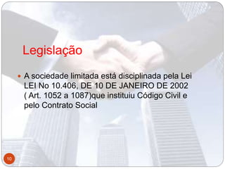 Legislação
 A sociedade limitada está disciplinada pela Lei
LEI No 10.406, DE 10 DE JANEIRO DE 2002
( Art. 1052 a 1087)que instituiu Código Civil e
pelo Contrato Social
10
 