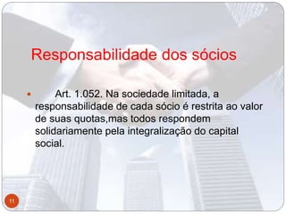 Responsabilidade dos sócios
 Art. 1.052. Na sociedade limitada, a
responsabilidade de cada sócio é restrita ao valor
de suas quotas,mas todos respondem
solidariamente pela integralização do capital
social.
11
 